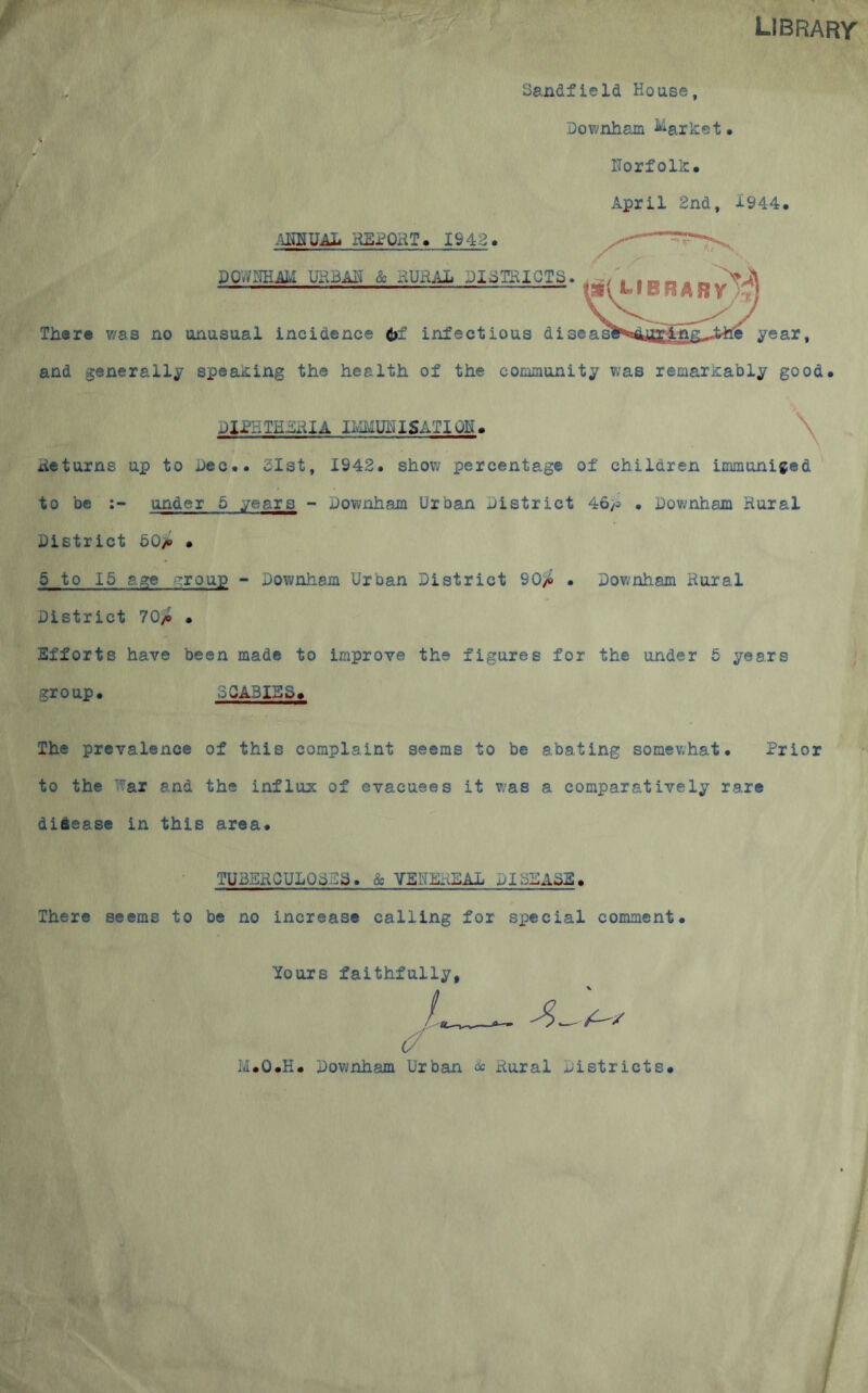 Sandfield House LIBRARr Do?;nham Market. ITorf oik. f April 2nd, 1944. Tli«re was no unusual incidence 6f infectious disc DOVyi^THAM UliBM & HUHAL DISTRICTS iUmUAl* HEi^ORT. 1942. e year and generally speaking the health of the community was remarkably good. JIPHTHERIA li-IMUIUSATloE. Returns up to Dec.. 3Ist, 1942. show percentage of children immuniged to be under 5 years - Pownham Urban district 46;5 • Pownham Rural Pistrict 50;b • 5 to 15 age :roup - Pownham Urban Pistrict 90yto . Pownham Rural Pistrict 70/b . Efforts have been made to improve the figures for the under 5 years group. SQA3ISS. The prevalence of this complaint seems to be abating somewhat. Prior to the War and the influx of evacuees it was a comparatively rare disease in this area. TUBSRQULQ3E3. & VSNlkiEAL PI3SASE. There seems to be no increase calling for special comment. Yours faithfully. (/ M.O.H. Pownham Urban dc Rural Pistricts.