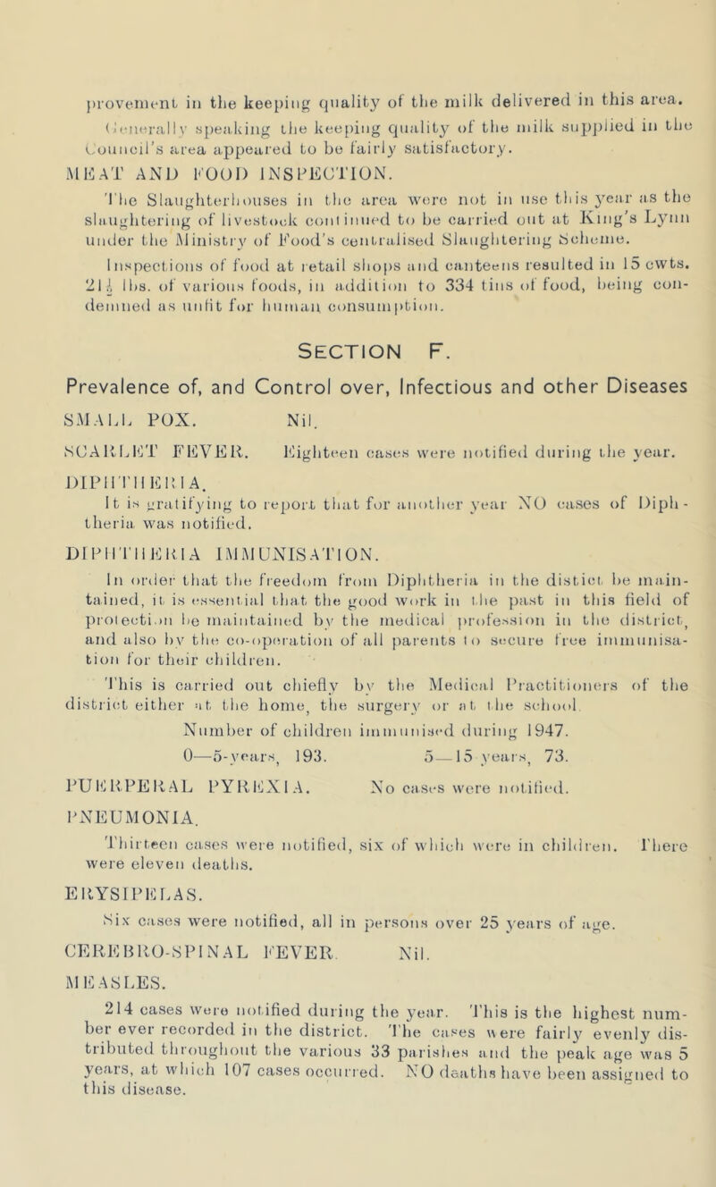 provement in the keeping quality of the milk delivered in this area. Uenerallv speaking the keeping quality of the milk supplied in the Council's area appeared to be fairly satisfactory. MEAT AND KOOD INSPECTION. The Slaughterhouses in the area were not in use this year as the slaughtering of livestock continued to be carried out at King’s Lynn under the Ministry of Food’s centralised Slaughtering Scheme. Inspections of food at retail shops and canteens resulted in 15 cwts. 21 A lbs. of various foods, in addition to 334 tins of food, being con- demned as unfit for human consumption. Section F. Prevalence of, and Control over, Infectious and other Diseases SMALL POX. Nil. SCARLET FEVER. Eighteen cases were notified during the year. DIPHTUER1 A. It is gratifying to report that for another year NO cases of Diph- theria was notified. Dl PHTIIERIA IMMUNISATION. In order that the freedom from Diphtheria in the distict, be main- tained, it is essential that the good work in the past in this field of protection be maintained bv the medical profession in the district, and also by the co-operation of all parents to secure free immunisa- tion for their children. 'This is carried out chiefly bv the Medical Practitioners of the district either at the home, the surgery or at the school. Number of children immunised during 1947. 0—5-years, 193. 5—15 years, 73. PUERPERAL PYREXIA. No cases were notified. PNEUMONIA. Thirteen cases were notified, six of which were in children, l'here were eleven deaths. ERYSIPELAS. Six cases were notified, all in persons over 25 years of age. CEREBRO-SPINAL FEVER Nil. MEASLES. 214 cases wore notified during the year. 'This is the highest num- ber ever recorded in the district. I lie cases were fairly evenly dis- tiibuted throughout the various 33 parishes and the peak age was 5 years, at which 107 cases occurred. NO deaths have been assigned to this disease.