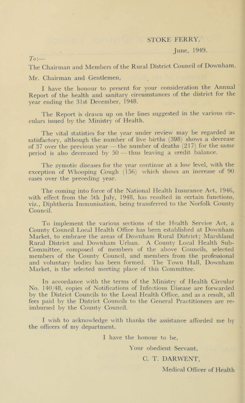 STOKE FERRY/ June, 1949. To:— The Chairman and Members of the Rural District Council ol Downham. Mr. Chairman and Gentlemen, I have the honour to present for your consideration the Annual Report of the health and sanitary circumstances of the district for the year ending the 31st December, 1948. The Report is drawn up on the lines suggested in the various cir- culars issued by the Ministry of Health. The vital statistics for the year under review may be regarded as satisfactory, although the number of live births (398) shows a decrease of 37 over the previous year — the number of deaths (217) for the same period is also decreased by 50—thus leaving a credit balance. The zymotic diseases for the year continue at a low level, with the exception of Whooping Cough (156) which shows an increase of 90 cases over the preceding year. The coming into force of the National Health Insurance Act, 1946, with effect from the 5th July, 1948, has resulted in certain functions, viz., Diphtheria Immunisation, being transferred to the Norfolk County Council. To implement the various sections of the Health Service Act, a County Council Local Health Office has been established at Downham Market, to embrace the areas of Downham Rural District ; Marshland Rural District and Downham Urban. A County Local Health Sub- committee, composed of members of the above Councils, selected members of the County Council, and members from the professional and voluntary bodies has been formed. The Town Hall, Downham Market, is the selected meeting place of this Committee. In accordance with the terms of the Ministry of Health Circular No. 140/48, copies of Notifications of Infectious Disease are forwarded by the District Councils to the Local Health Office, and as a result, all fees paid by the District Councils to the General Practitioners are re- imbursed by the County Council. I wish to acknowledge with thanks the assistance afforded me by the officers of my department. I have the honour to be, Your obedient Servant, C. T. DARWENT, Medical Officer of Health