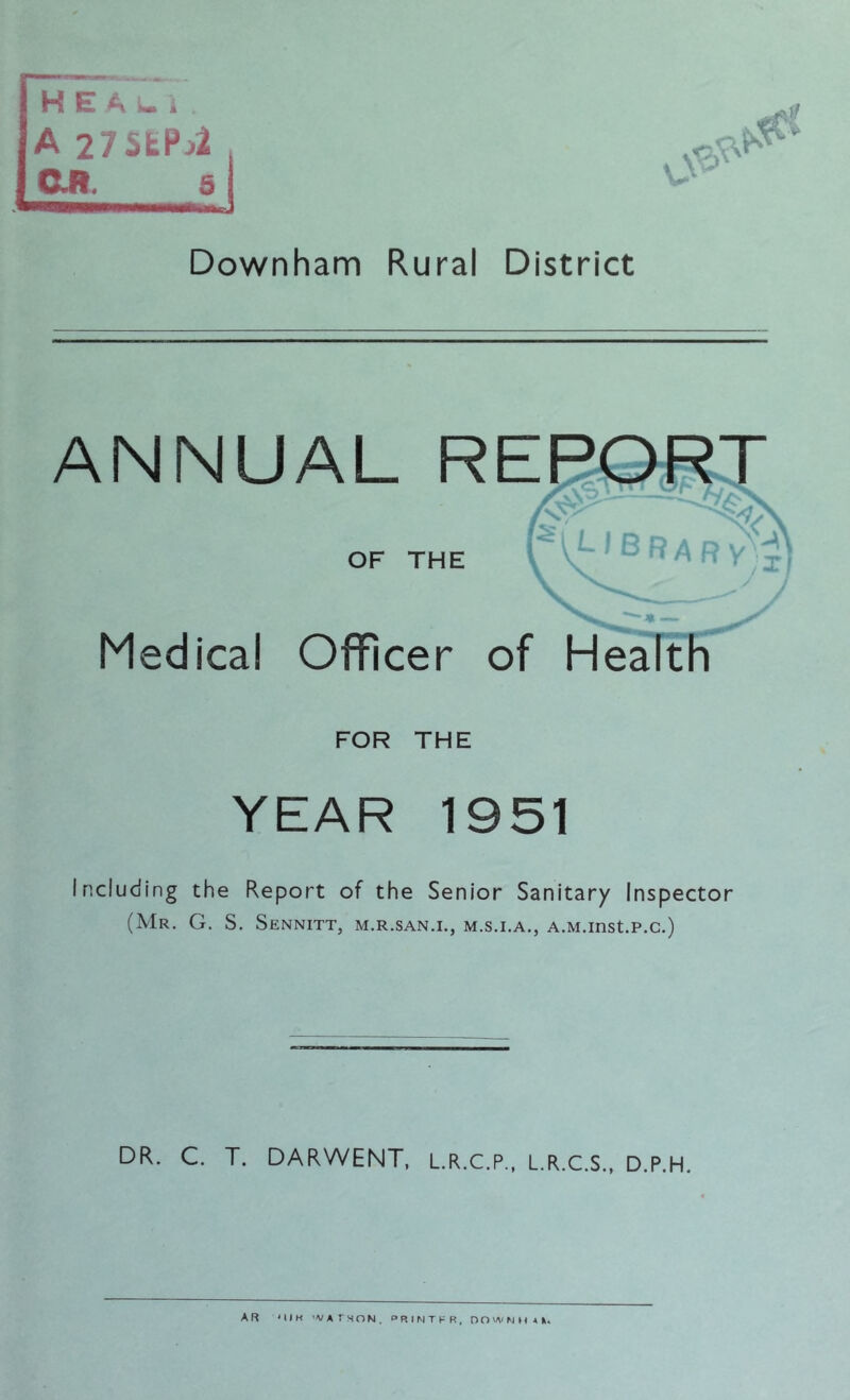 HEAlI , A 27 5tP^ C.R 5 Downham Rural District ANNUAL OF THE ^ A R y VJ j Medical Officer of Health FOR THE YEAR 1951 Including the Report of the Senior Sanitary Inspector (Mr. G. S. Sennitt, m.r.san.i., m.s.i.a., A.M.inst.p.c.) DR. C. T. DARWENT, L.R.C.P., L.R.C.S., D.P.H.