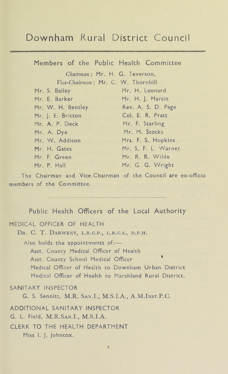 Downham Rural District Counci Members of the Public Health Committee Chairman: Mr. H. G. Teverson, Vice-Chairman: Mr. C. W. Thornhill Mr. S. Bailey Mr. E. Barker Mr. W. H. Bentley Mr. J. E. Britton Mr. A. P. Deck Mr. A. Dye Mr. W. Addison Mr. H. Gates Mr. F. Green Mr. P. Hall Mr. H. Leonard Mr. H. J. Martin Rev. A. S. D. Page Col. E. R. Pratt Mr. F. Starling Mr. M. Stocks Mrs. F. S. Hopkins Mr. S. F. L. Warner Mr. R. R. Wilde Mr. G. G. Wright The Chairman and Vice-Chairman of the Council are ex-officio members of the Committee. Public Health Officers of the Local Authority MEDICAL OFFICER OF HEALTH Dr. G. T. Darwent, l.r.c.p., l.r.c.s., d.p.h. Also holds the appointments of: — Asst. County Medical Officer of Health Asst. County School Medical Officer Medical Officer of Health to Downham Urban District Medical Officer of Health to Marshland Rural District. SANITARY INSPECTOR G. S. Sennitt, M.R. San.I., M.S.I.A., A.M.Inst.P.C. ADDITIONAL SANITARY INSPECTOR G. L. Field, M.R.San.I., M.S.I.A. CLERK TO THE HEALTH DEPARTMENT Miss I. J. Johncox.