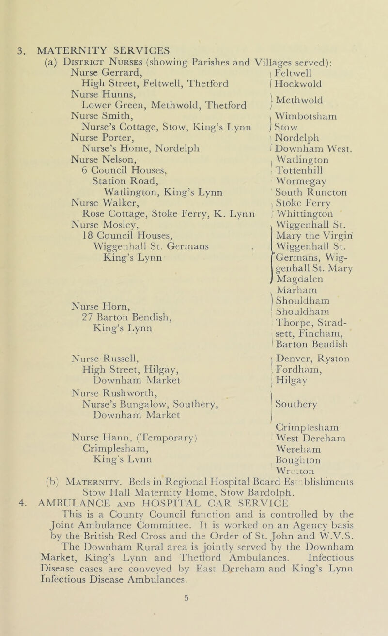 3. MATERNITY SERVICES (a) District Nurses (showing Parishes and Villages served): (b) Nurse Gerrard, High Street, Feltwell, Thetford Nurse Hunns, Lower Green, Methwold, Thetford Nurse Smith, Nurse’s Cottage, Stow, King’s Lynn Nurse Porter, Nurse’s Home, Nordelph Nurse Nelson, 6 Council Houses, Station Road, Watlington, King’s Lynn Nurse Walker, Rose Cottage, Stoke Ferry, K. Lynn Nurse Mosley, 18 Council Houses, Wiggenhall St. Germans King’s Lynn Nurse Horn, 27 Barton Bendish, King’s Lynn Nurse Russell, High Street, Hilgay, Uownham Market Nurse Rushworth, Nurse’s Bungalow, Southery, Downham Market Feltwell Flockwold Methwold Wimbotsham Stow i Nordelph I Downham West. I Watlington Tottenhill W ormegay South Runcton l Stoke Ferry | Whittington Wiggenhall St. Mary the Virgin Wiggenhall St. Germans, Wig- genhall St. Mary Magdalen Marham Shouldham Shouldham Thorpe, Strad- sett, Fincham, 1 Barton Bendish ) Denver, Ryston Fordham, ) Hilgay ' Southery Nurse Hann, (Temporary) Crimplesham, King’s Lvnn Crimplesham West Dereham Wereham Boughton Wrciton Maternity. Beds in Regional Hospital Board Es blishments Stow Hall Maternitv Home, Stow Bardolph. AMBULANCE and HOSPITAL CAR SERVICE I’his is a County Council function and is controlled by the Joint Ambulance Committee. It is worked on an Agency basis by the British Red Cross and the Order of St. John and W.V.S. The Downham Rural area is jointly served by the Downham Market, King’s Lynn and Thetford Ambulances. Infectious Disease cases are conveyed by East Dereham and King’s Lynn Infectious Disease Ambulances.