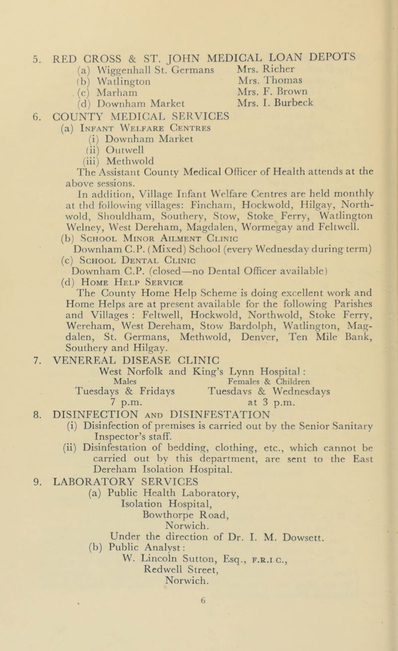 5. 6. 7. 8. 9. RED CROSS & ST. JOHN MEDICAL LOAN DEPOTS (a) Wiggenhall St. Germans Mrs. Richer (b) Watlington Mrs. Thomas (c) Marham Mrs. F. Brown (d) Downham Market Mrs. I. Burbeck COUNTY MEDICAL SERVICES (a) Infant Welfare Centres (i) Downham Market (ii) Outwell (iii) Methwold The Assistant County Medical Officer of Health attends at the above sessions. In addition, Village Infant Welfare Centres are held monthly at tlul following villages: Fincham, Hockwold, Flilgay, North- wold, Shouldham, Southery, Stow, Stoke Ferry, Watlington Welney, West Dereham, Magdalen, Wormegay and Feltwell. (b) School Minor Ailment Clinic Downham C.P. (Mixed) School (every Wednesday during term) (c) School Dental Clinic Downham C.P. (closed—no Dental Officer available) (d) Home Help Service The County Home Help Scheme is doing excellent work and Home Helps are at present available for the following Parishes and Villages : Feltwell, Hockwold, Northwold, Stoke Ferry, Wereham, West Dereham, Stow Bardolph, Watlington, Mag- dalen, St. Germans, Methwold, Denver, Ten Mile Bank, Southery and Hilgay. VENEREAL DISEASE CLINIC West Norfolk and King’s Lynn Hospital : Males Females & Children Tuesdays & Fridays Tuesdays & Wednesdays 7 p.m. at 3 p.m. DISINFECTION and DISINFESTATION (i) Disinfection of premises is carried out by the Senior Sanitary Inspector’s staff. (ii) Disinfestation of bedding, clothing, etc., which cannot be carried out by this department, are sent to the East Dereham Isolation Hospital. LABORATORY SERVICES (a) Public Health Laboratory, Isolation Hospital, Bowthorpe Road, Norwich. Under the direction of Dr. I. M. Dowsett. (b) Public Analyst: W. Lincoln Sutton, Esq., f.r.i c., Redwell Street, Norwich.