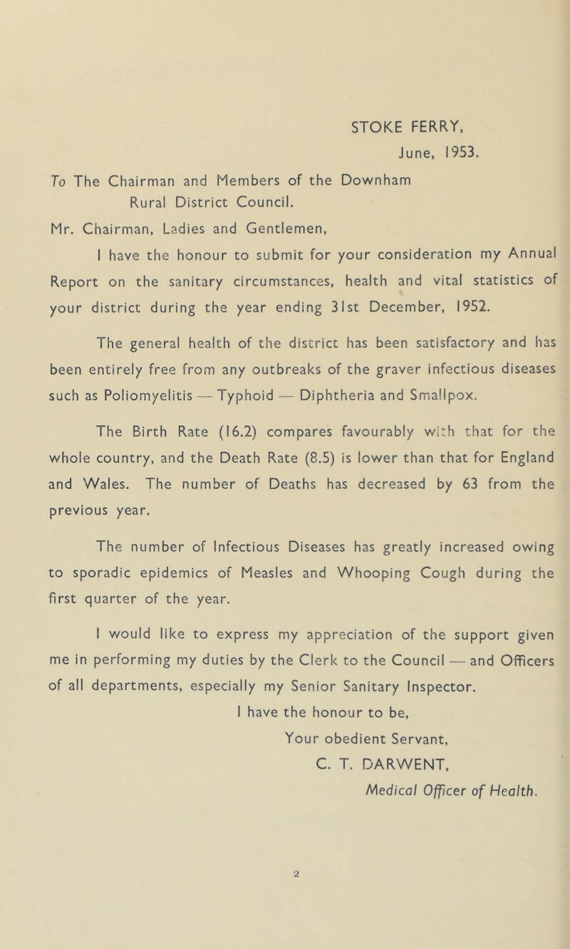 STOKE FERRY. June, 1953. To The Chairman and Members of the Downham Rural District Council. Mr. Chairman, Ladies and Gentlemen, I have the honour to submit for your consideration my Annual Report on the sanitary circumstances, health and vital statistics of your district during the year ending 31st December, 1952. The general health of the district has been satisfactory and has been entirely free from any outbreaks of the graver infectious diseases such as Poliomyelitis — Typhoid — Diphtheria and Smallpox. The Birth Rate (16.2) compares favourably with that for the whole country, and the Death Rate (8.5) is lower than that for England and Wales. The number of Deaths has decreased by 63 from the previous year. The number of Infectious Diseases has greatly increased owing to sporadic epidemics of Measles and Whooping Cough during the first quarter of the year. I would like to express my appreciation of the support given me in performing my duties by the Clerk to the Council — and Officers of all departments, especially my Senior Sanitary Inspector. 1 have the honour to be, Your obedient Servant, C. T. DARWENT, Medical Officer of Health.