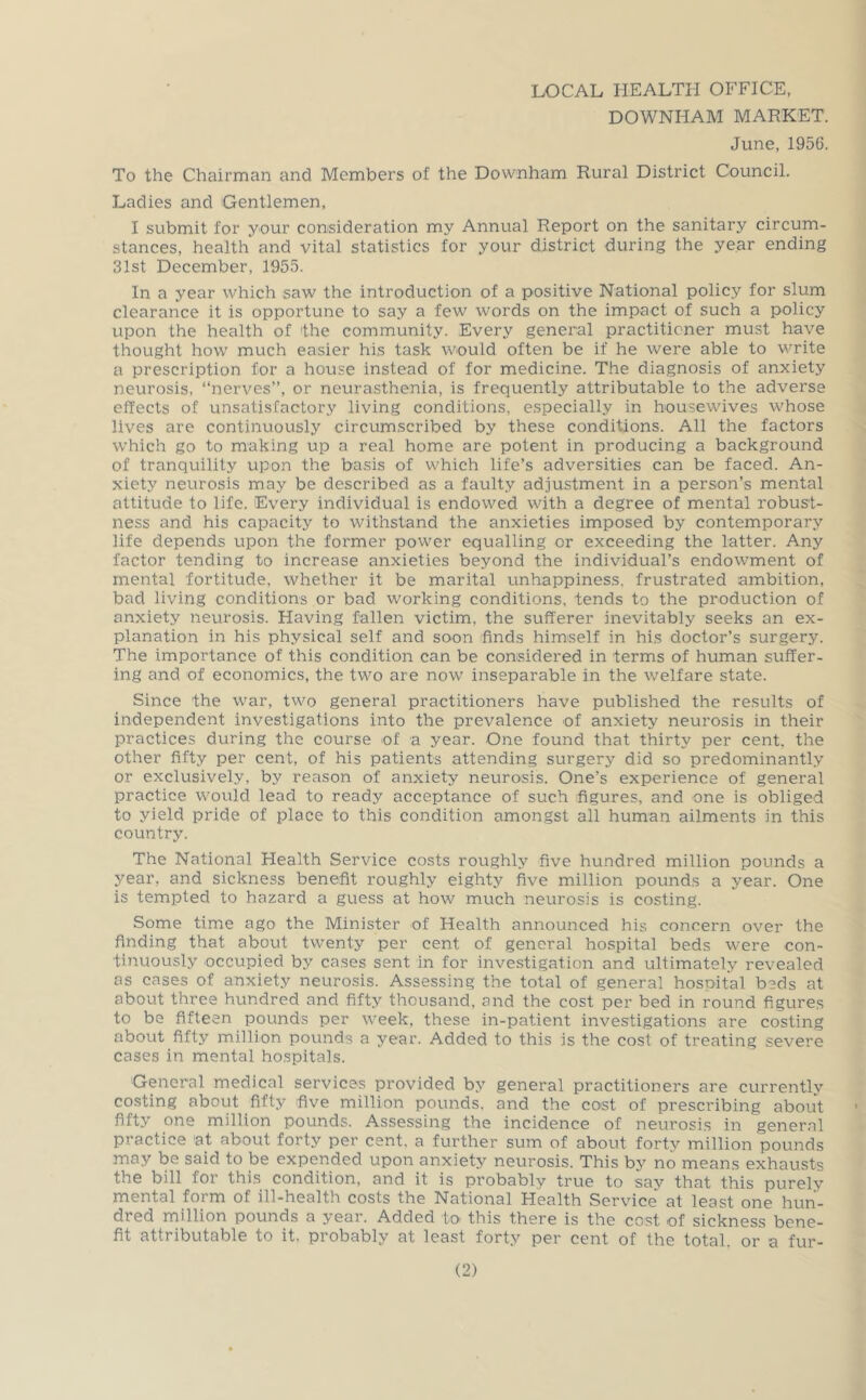 LOCAL HEALTH OFFICE, DOWNHAM MARKET. June, 1956. To the Chairman and Members of the Downham Rural District Council. Ladies and Gentlemen, I submit for your consideration my Annual Report on the sanitary circum- stances, health and vital statistics for your district during the year ending 31st December, 1955. In a year which saw the introduction of a positive National policy for slum clearance it is opportune to say a few words on the impact of such a policy upon the health of the community. Every general practitioner must have thought how much easier his task would often be if he were able to write a prescription for a house instead of for medicine. The diagnosis of anxiety neurosis, “nerves”, or neurasthenia, is frequently attributable to the adverse effects of unsatisfactory living conditions, especially in housewives whose lives are continuously circumscribed by these conditions. All the factors which go to making up a real home are potent in producing a background of tranquility upon the basis of which life’s adversities can be faced. An- xiety neurosis may be described as a faulty adjustment in a person’s mental altitude to life. Every individual is endowed with a degree of mental robust- ness and his capacity to withstand the anxieties imposed by contemporary life depends upon the former power equalling or exceeding the latter. Any factor tending to increase anxieties beyond the individual’s endowment of mental fortitude, whether it be marital unhappiness, frustrated ambition, bad living conditions or bad working conditions, tends to the production of anxiety neurosis. Having fallen victim, the sufferer inevitably seeks an ex- planation in his physical self and soon finds himself in his doctor’s surgery. The importance of this condition can be considered in terms of human suffer- ing and of economics, the two are now inseparable in the welfare state. Since the war, two general practitioners have published the results of independent investigations into the prevalence of anxiety neurosis in their practices during the course of a year. One found that thirty per cent, the other fifty per cent, of his patients attending surgery did so predominantly or exclusively, by reason of anxiety neurosis. One’s experience of general practice would lead to ready acceptance of such figures, and one is obliged to yield pride of place to this condition amongst all human ailments in this country. The National Health Service costs roughly five hundred million pounds a year, and sickness benefit roughly eighty five million pounds a year. One is tempted to hazard a guess at how much neurosis is costing. Some time ago the Minister of Health announced his concern over the finding that about twenty per cent of general hospital beds were con- tinuously occupied by cases sent in for investigation and ultimately revealed as cases of anxiety neurosis. Assessing the total of general hospital beds at about three hundred and fifty thousand, and the cost per bed in round figures to be fifteen pounds per week, these in-patient investigations are costing about fifty million pounds a year. Added to this is the cost of treating severe cases in mental ho.spitals. General medical services provided by general practitioners are currently costing about fifty five million pounds, and the cost of prescribing about fifty one million pounds. Assessing the incidence of neurosi.s in general practice at about forty per cent, a further sum of about forty million pounds may be said to be expended upon anxiety neurosis. This by no means exhausts the bill for this condition, and it is probably true to say that this purely mental form of ill-health costs the National Health Service at least one hun- dred million pounds a year. Added to this there is the cost of sickness bene- fit attributable to it. probably at least forty per cent of the total, or a fur-