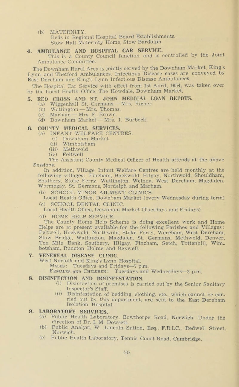 (b) MATERNITY. Beds in Regional Hospital Board Establishments. Stow Hall Maternity Home, Stow Bardolph. 4. AMBULANCE AND HOSPITAL CAR SERVICE. This is a County Council function and is controlled by the Joint Ambulance Committee. The Downham Rural Area is jointly served by the Downham Market, King’s Lynn and Thetford Ambulances. Infectious Disease cases are conveyed by East Dereham and King’s Lynn Infectious Disease Ambulances. The Hospital Car Service with effect from 1st April, 1954, was taken over by the Local Health Office, The Howdale, Downham Market. 5. RED CROSS AND ST. JOHN MEDICAL LOAN DEPOTS. <a) Wiggenhall St. Germans — Mrs. Richer. (b) Watlington — Mrs. Thomas. (c) Marham — Mrs. F. Brown. (d) Downham Market — Mrs. I. Burbeck. 6. COUNTY MEDJCAL SERVICES. (a) INFANT WELFARE CENTRES. (i) Downham Market (ii) Wimbotsham (iii) Methwold (iv) Feltwell 'The Assistant County Medical Officer of Health attends at the above Sessions. In addition, Village Infant Welfare Centres are held monthly at the following villages: Fincham, Hockwold, Hilgay, Northwold. Shouldham, Sout'nery, Stoke Ferry, W^atlington, Welney, West Dereham, Magdalen, Wormegay, St. Germans, Nordelph and Marham. (b) SCHOOL MINOR AILMENT CLINICS. Local Health Office, Downham Market (every Wednesday during term) (c) SCHOOL DENTAL CLINIC. Local Health Office, Downham Market (Tuesdays and Fridays). (d) HOME HELP SET?VICE. The County Home Help Scheme is doing excellent work and Home Helps are at present available for the following Parishes and Villages: Feltwell, Hockwold, Northwold, Stoke Ferry, Wereham, West Dereham, Stow Bridge, Watlington, Magdalen, St. Germans, Methwold. Denver, Ten Mile Bank, Southery, Hilgay, Fincham, Setch, Tottenhill, Wim- botsham, Runcton Holme and Eexwell. 7. VENEREAL DISEASE CLTNTC. West Norfolk and King’s Lynn Hospital. Males : Tuesdays and Fridays—7 p.m. Ff.males and Children: Tuesdays and Wednesdays—3 p.m. 8. DISINFECTION AND DISINFESTATION. (i) Disinfection of premises is carried out by the Senior Sanitary Inspector’s Staff. (ii) Disinfestation of bedding, clothing, etc., which cannot be car- ried out bv this department, are sent to the East Dereham Isolation Hospital. 9. LABORATORY SERVICES. (a) Public Health Laboratory. Bowthorpe Road. Norwich. Under the direction of Dr. I. M. Dowsett. (b) Public Analyst, W. Lincoln Sutton, Esq., F.R.I.C., Redwell Street, Norwich. (c) Public Health Laboratory, Tennis Court Road, Cambridge.