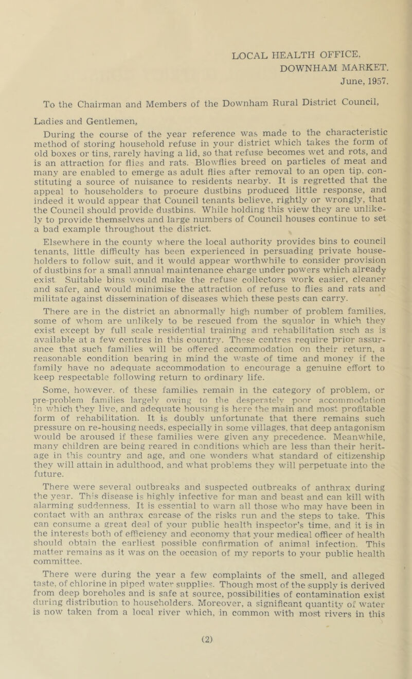 LOCAL HEALTH OFFICE. DOWNHAM MARKET. June, 1957. To the Chairman and Members of the Downham Rural District Council, Ladies and Gentlemen, During the course of the year reference was made to the characteristic method of storing household refuse in your district which takes the form of old boxes or tins, rarely having a lid, so that refuse becomes wet and rots, and is an attraction for flies and rats. Blowflies breed on particles of meat and many are enabled to emerge as adult flies after removal to an open tip, con- stituting a source of nuisance to residents nearby. It is regretted that the appeal to householders to procure du.stbins produced little response, and indeed it would appear that Council tenants believe, rightly or wrongly, that the Council should provide dustbins. While holding this view’ they are unlike- ly to provide themselves and large numbers of Council houses continue to set a bad example throughout the district. Elsewhere in the county where the local authority provides bins to council tenants, little difficulty has been experienced in persuading private house- holders to follow suit, and it would appear worthwhile to consider provision of dustbins for a small annual maintenance charge under pow'ers which already exist. Suitable bins would make the refuse collectors wmrk easier, cleaner and safer, and would minimise the attraction of refuse to flies and rats and militate against dissemination of diseases which these pests can carry. There are in the district an abnormally high number of problem families, some of M'hom are unlikely to be rescued from the squalor in w'hich they exist except by full scale residential training and rehabilitation such as is available at a few centres in this country. These centres require prior assur- ance that such families will be offered accommodation on their return, a reasonable condition bearing in mind the waste of time and money if the family have no adequate accommodation to encourage a genuine effort to keep respectable following return to ordinary life. Some, however, of these families remain in the category of problem, or pre-problem families largely owing to the desperately poor accommodation :n which they live, and adequate housing is here the main and most profitable form of rehabilitation. It is doubly unfortunate that there remains such pressure on re-housing needs, especially in some villages, that deep antagonism wmuld be aroused if these families were given any precedence. Meanwhile, many children are being reared in conditions w’hich are less than their herit- age in this country and age, and one wonders what standard of citizenship they will attain in adulthood, and what problems they will perpetuate into the future. There were several outbreaks and suspected outbreaks of anthrax during the year. Thts disease is highly infective for man and beast and can kill with alarming suddenness. It is essential to warn all those who may have been in contact with an anthrax carcase of the risks run and the steps to take. This can consume a great deal of your public health inspector’s time, and it is in the interests both of efficiency and economy that your medical officer of health should obtain the earliest possible confirmation of animal infection. This matter remains as it was on the occasion of my reports to your public health committee. There were during the year a few complaints of the smell, and alleged ta.ste, of chlorine in piped water supplie'^. Though most of the supply is derived from deep boreholes and is safe at source, possibilities of contamination exist during di.stribution to householders. Moreover, a significant quantity of water is now taken from a local river which, in common with most rivers in this