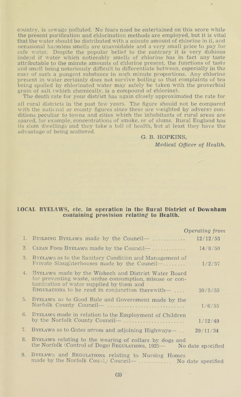 country, is sewage polluted. No fears need be entertained on this score while the present purification and chlorination methods are employed, but it is vital that the water should be distributed with a minute amount of chlorine in it, and occasional harmless smells are unavoidable and a very small price to pay for safe water. Despite the popular belief to the contrary it is very dubious indeed if \t’ater which noticeably smells of chlorine has in fact any taste attributable to the minute amounts of chlorine present, the functions of taste and smell being notoriously difficult to differentiate between, especially in the case of such a pungent substance in such minute proportions. Any chlorine pi’esent in water certainly does not survive boiling so that complaints of tea being spoiled by chlorinated water may safely be taken with the proverbial grain of salt (which chemically, is a compound of chlorine). The death rate for your district has again closely approximated the rate for all rural districts in the past few years. The figure should not be compared with the natic.nal or county figures since these are weighted by adverse con- ditions peculiar to towns and cities which the inhabitants of rural areas are spared, for example, concentrations of smoke, or of slums. Rural England has its slum dwellings and they take a toll of health, but at least they have the advantage of being scattered. G. B. HOPKINS, Medical Officer of Health. LOCAL BYELAWS, etc. in operaticn in the Rural District of Downham containing provision relating to Health. Operating from 1. Building Byelaws made by the Council— 12/12/53 2. Cle.an Food Byel.aws made by the Council— 14/8/50 3. Byelaws as to the Sanitary Condition and Management of Private Slaughterhouses made by the Council— 1/2/57 4. Byelaws made by the Wisbech and District Water Board for preventing waste, undue consumption, misuse or con- tamination of water supplied by them and Regulations to be read in conjunction therewith-— .... 30/5/55 5. Byelaws as to Good Rule and Government made by the Norfolk County Council— l/G/55 G. Byelaws made in relation to the Employment of Children by the Norfolk County Council— 1/12/49 7. Byelaws as to Gates across and adjoining Highways— .. 29/11/34 8. Byelaws relating to the wearing of collars by dogs and the Norfolk (Control of Dogs) Regulations, 1925— No date specified 9. Byelaws and Regulations relating to Nursing Plomes made by the Norfolk County Council— No date specified