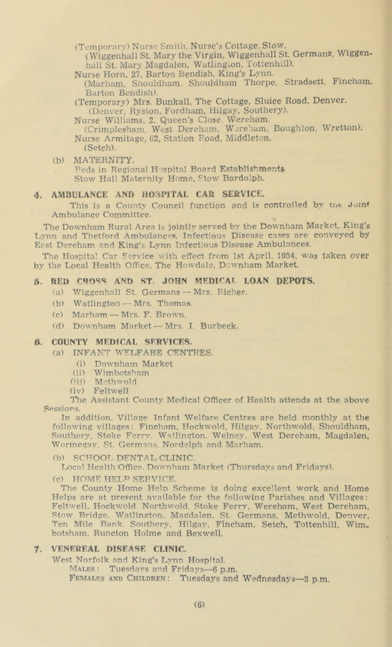 (Tompornry) Nurse Smith, Nurse’s Cottage, Stow. (Wiggenhall St. Mary the Virgin, Wiggenhall St. Germans, Wiggen- hall St. Mary Magdalen, Watlingmn, Tottenhill). Nurse Horn, 27, Barton Bendish, King’s Lynn. (Marham, Shouldharn. Shouldham Thorpe, Stradsett. Fincham. Barton Bendish). (Temporary) Mrs. Bunkall, The Cottage, Sluice Road, Denver. (Denver, Ryston, Fordham, Hilgay, Southery). Nurse Williams, 2, Queen’s Close. W^ereham. (Crimplesham. West Dereham. Wereham, Boughton, ’Wretton). Nurse Armitage, 62, Station Road, Middleton. (Setch). (h) MATERNITY. Beds in Regional H 'spital Board Establishments Stow Hall Maternity Home, Stow Bardolph, 4. AMBULANCE AND HOSPITAL CAR SERVICE. This is a County Council function and is controlled by toe Join^ Ambulance Committee. The Downham Rural Area is jointly served by the Downham Market, King’s Lynn and Thetford Ambulances. Infectious Disease cases are conveyed by Erst Dereham and King’s Lynn Infectious Disease Ambulances. The Hospital Car Service with effect from 1st April. 1954, was taken over by the Local Health Office, The Howdale, Downham Market. 5. RED CRO««S AND ST. JOHN MEDICAL LOAN DEPOTS. ^a) Wiggenhall St. Germans — Mrs. Richer. (b) Watlington — Mrs. Thomas. (c) Marham — Mrs. F. Brown. (d) Downham Market— Mrs. I. Burbeck. 6. COUNTY MEDICAL SERVICES. (a) INFANT WELFARE (CENTRES. (i) Downham Market (ii) Wimbotsham (iii) Methwold (iv) Feltwell The Assistant County Medical Officer of Health attends at the above Sessions. In addition, Village Infant Welfare Centres are held monthly at the following villages: Fincham, Hockwold. Hilgay, Northwold, Shouldham, Southery, Stoke Ferry. Watlington. Welney. West Dereham, Magdalen, Wormegay. St. Germans. Nordelph and Marham. (b) SCHOOL DENTAL CLINIC. Local Health Office. Downham Market (Thursdays and Fridays). (c) HOME HEI.’P SERVICE. The County Home Hein Scheme is doing excellent work and Home Helps are at present available for the following Parishes and Villages: Eeltweil. Hockwold Northwold. Stoke Ferrv. Wereham, West Dereham, Stow Bridge. Watlincton. Magdalen. St. Germans. Methwold, Denver, Ten Mile Bank. Southery, Hilgay. Eincham, Setch, Tottenhill, Wim- botsham. Runcton Holme and Bexwell. 7. VENEREAL DISEASE CLINIC. West Norfolk and King’s Lynn Hospital. Males: Tuesdays and Fridays—6 p.m. Females and Children: Tuesdays and Wednesdays—3 p.m.