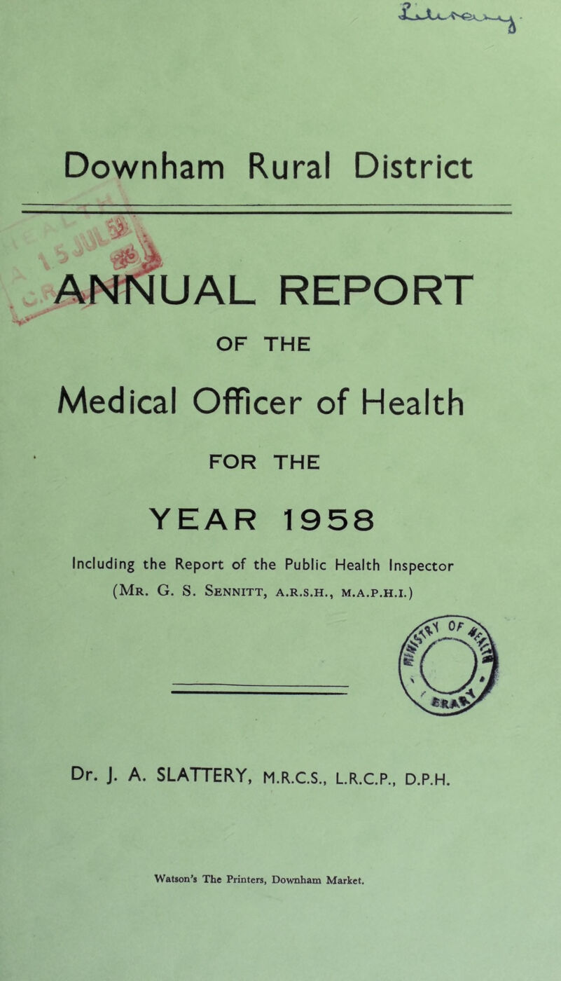 Downham Rural District ANNUAL REPORT OF THE Medical Officer of Health FOR THE YEAR 1958 Including the Report of the Public Health Inspector (Mr. G. S. Sennitt, a.r.s.h., m.a.p.h.i.) Dr. J. A. SLATTERY, M.R.C.S., L.R.C.P., D.P.H. Watson’s The Printers, Downham Market.