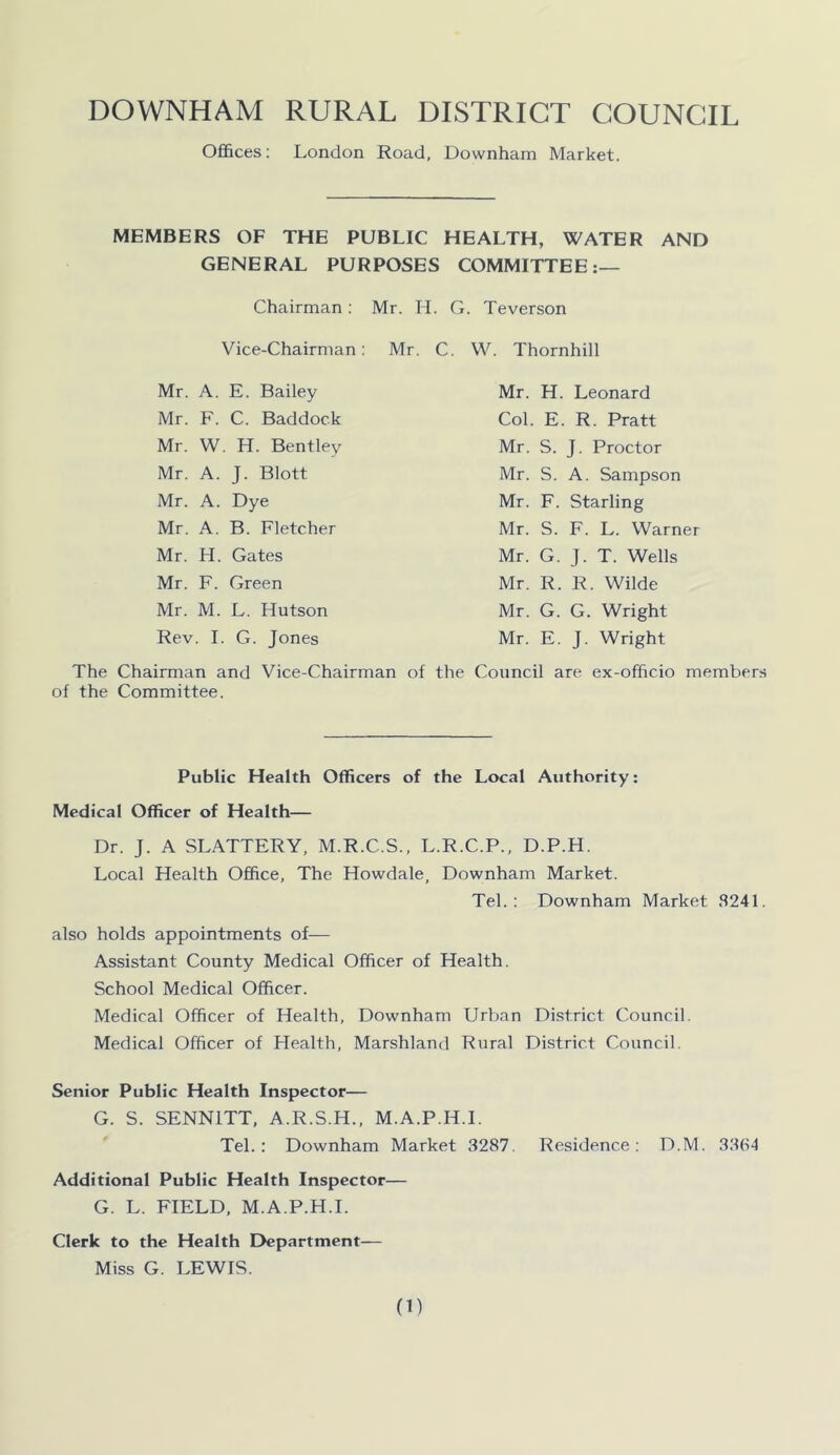 Offices: London Road, Downham Market. MEMBERS OF THE PUBLIC HEALTH, WATER AND GENERAL PURPOSES COMMITTEE:— Chairman : Mr. H. G. Teverson Vice-Chairman : Mr. C. W. Thornhill Mr. A. E. Bailey Mr. F. C. Baddock Mr. W. H. Bentley Mr. A. J. Blott Mr. A. Dye Mr. A. B. Fletcher Mr. H. Gates Mr. F. Green Mr. M. L. Hutson Rev. I. G. Jones The Chairman and Vice-Chairman of the Committee. Mr. H. Leonard Col. E. R. Pratt Mr. S. J. Proctor Mr. S. A. Sampson Mr. F. Starling Mr. S. F. L. Warner Mr. G. J. T. Wells Mr. R. R. Wilde Mr. G. G. Wright Mr. E. J. Wright the Council are ex-officio members Public Health Officers of the Local Authority: Medical Officer of Health— Dr. J. A SLATTERY, M.R.C.S., L.R.C.P., D.P.H. Local Health Office, The Howdale, Downham Market. Tel.: Downham Market 8241. also holds appointments of— Assistant County Medical Officer of Health. School Medical Officer. Medical Officer of Health, Downham Urban District Council. Medical Officer of Health, Marshland Rural District Council. Senior Public Health Inspector— G. S. SENN1TT, A.R.S.H., M.A.P.H.I. Tel.: Downham Market 3287. Residence: D.M. 3364 Additional Public Health Inspector— G. L. FIELD, M.A.P.H.I. Clerk to the Health Department— Miss G. LEWIS.