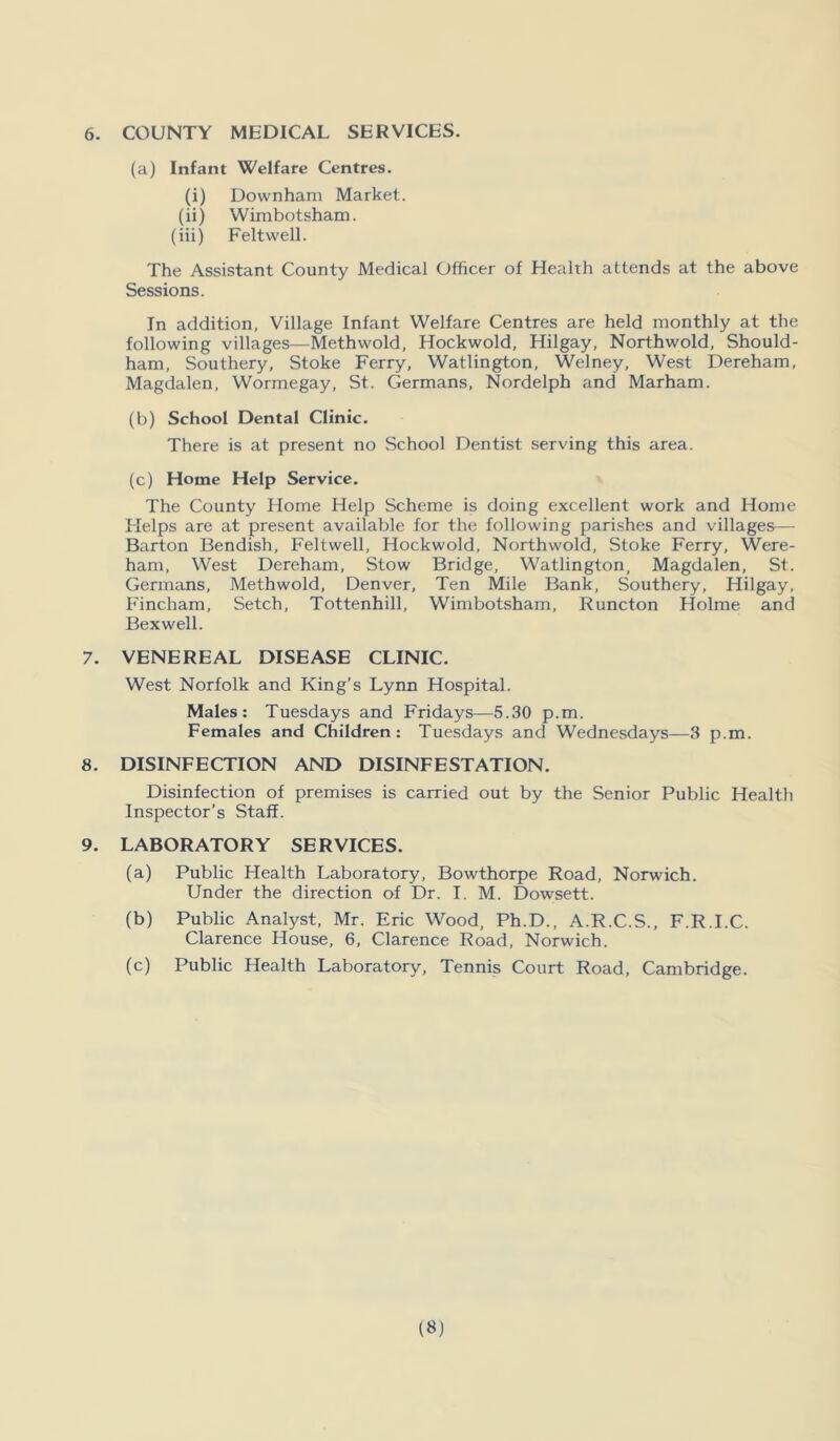 6. COUNTY MEDICAL SERVICES. (a) Infant Welfare Centres. (i) Downham Market. (ii) Wimbotsham. (iii) Feltwell. The Assistant County Medical Officer of Health attends at the above Sessions. In addition, Village Infant Welfare Centres are held monthly at the following villages—Methwold, Hockwold, Hilgay, Northwold, Should- ham, Southery, Stoke Ferry, Watlington, Welney, West Dereham, Magdalen, Wormegay, St. Germans, Nordelph and Marham. (b) School Dental Clinic. There is at present no School Dentist serving this area. (c) Home Help Service. The County Home Help Scheme is doing excellent work and Home Helps are at present available for the following parishes and villages— Barton Bendish, Feltwell, Hockwold, Northwold, Stoke Ferry, Were- ham, West Dereham, Stow Bridge, Watlington, Magdalen, St. Germans, Methwold, Denver, Ten Mile Bank, Southery, Hilgay, Fincham, Setch, Tottenhill, Wimbotsham, Runcton Holme and Bexwell. 7. VENEREAL DISEASE CLINIC. West Norfolk and King’s Lynn Hospital. Males: Tuesdays and Fridays—5.30 p.m. Females and Children: Tuesdays and Wednesdays—3 p.m. 8. DISINFECTION AND DISINFESTATION. Disinfection of premises is carried out by the Senior Public Health Inspector’s Staff. 9. LABORATORY SERVICES. (a) Public Health Laboratory, Bowthorpe Road, Norwich. Under the direction of Dr. I. M. Dowsett. (b) Public Analyst, Mr. Eric Wood, Ph.D., A.R.C.S., F.R.I.C. Clarence House, 6, Clarence Road, Norwich. (c) Public Health Laboratory, Tennis Court Road, Cambridge.