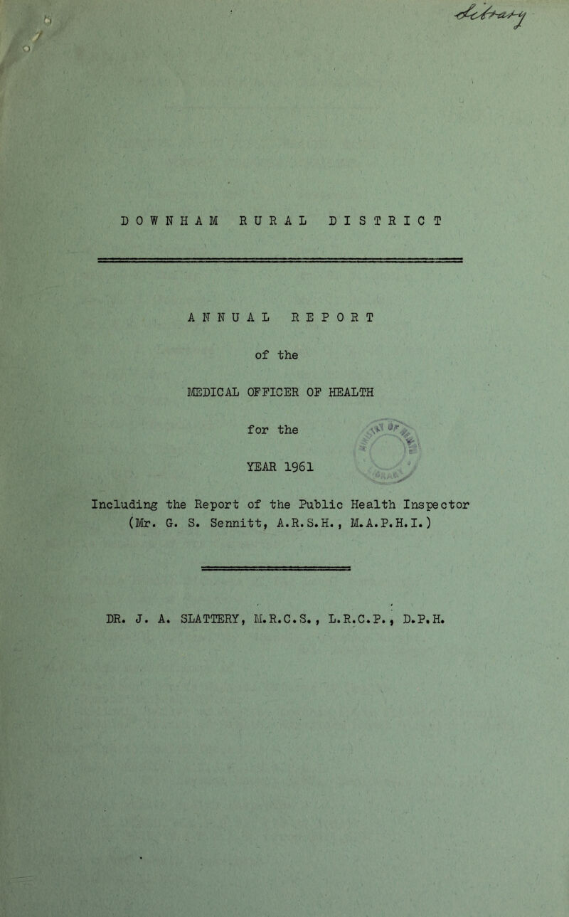 DOWNHAM RURAL DISTRICT ANNUAL REPORT of the I/CEDICAL OFFICER OF HEALTH for the YEAR 1961 Including the Report of the Public Health Inspector (Mr. G. S. Sennitt, A.R.S.H. , M.A.P.H.I.) ' v*. DR. J. A. SLATTERY, M.R.C.S,,