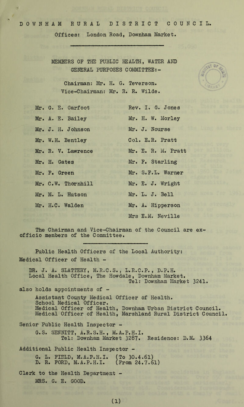 Offices; London Road, Downham Market* MEMBERS OP THE PUBLIC HEALTH, WATER AND GENERAL PURPOSES COMMITTEE:- Chairman; lUr, H. G. Teverson. Vice-Chairman; Mr. R. R. Wilde. Mr» G. E. Garfoot Mr. A. E. Bailey Mr. J. H. Johnson Mr. W.H. Bentley Mr. R. V, Lawrence Mr. H. Gates Mr. F. Green Mr. C.W. Thornhill Ivir. M. L. Hutson l€r. H.C. Walden Rev. I. G. Jones Mr. H. W. Morley Mr. J. Nourse Col. E.R. Pratt Mr. E. R. M. Pratt Mr. F. Starling Mr. S.F.L. Warner Mr, E. J. Y/right Mr. L. J. Bell Mr. A. Hipperson Mrs E.M. Neville The Chairman and Vice-Chairman of the Council are ex- officio members of the Committee. Public Health Officers of the Local Authority; Medical Officer of Health - DR. J. A. SLATTERY, M.R.C.S., L.R.C.P., D.P.H. Local Health Office, The Howdale, Downham Market. Tel; Downham Market 3241. also holds appointments of - Assistant County Medical Officer of Health. School Medical Officer. Medical Officer of Health, Downham Urban District Council. Medical Officer of Health, Marshland Rural District Council. Senior Public Health Inspector - G.S. SENNITT, A.R.S.H. , M.A.P.H.I. Tel; Downham Market 3287. Residence; D.M. 3364 Additional Public Health Inspector - G. L. FIELD, M.A.P.H.I. (To 30.4.61) D. R. FORD, M.A.P.H.I. (From 24.7.61) Clerk to the Health Department - MRS. G. E. GOOD.