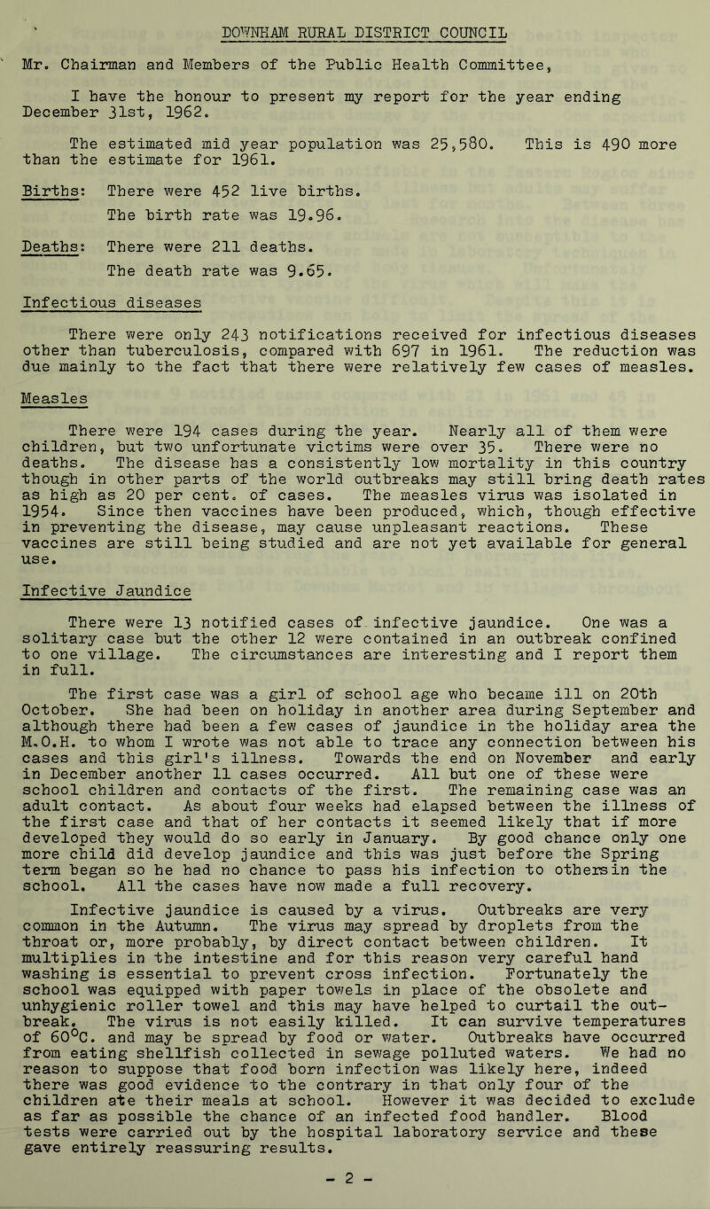 Mr. Chairman and Members of the Public Health Committee, I have the honour to present my report for the year ending December 31st, 1962. The estimated mid year population was 25,580. This is 490 more than the estimate for 1961. Births; There were 452 live births. The birth rate was 19.96. Deaths; There were 211 deaths. The death rate was 9.65. Infectious diseases There were only 243 notifications received for infectious diseases other than tuberculosis, compared with 697 in 1961. The reduction was due mainly to the fact that there were relatively few cases of measles. Measles There were 194 cases during the year. Nearly all of them were children, but two unfortunate victims were over 35. There were no deaths. The disease has a consistently low mortality in this country though in other parts of the world outbreaks may still bring death rates as high as 20 per cent, of cases. The measles virus was isolated in 1954. Since then vaccines have been produced, which, though effective in preventing the disease, may cause unpleasant reactions. These vaccines are still being studied and are not yet available for general use. Infective Jaundice There were 13 notified cases of.infective jaundice. One was a solitary case but the other 12 were contained in an outbreak confined to one village. The circumstances are interesting and I report them in full. The first case was a girl of school age who became ill on 20th October. She had been on holiday in another area during September and although there had been a few cases of jaundice in the holiday area the M,O.H. to whom I wrote v/as not able to trace any connection between his cases and this girl's illness. Towards the end on November and early in December another 11 cases occurred. All but one of these were school children and contacts of the first. The remaining case was an adult contact. As about four weeks had elapsed between the illness of the first case and that of her contacts it seemed likely that if more developed they would do so early in January. By good chance only one more child did develop jaundice and this was just before the Spring term began so he had no chance to pass his infection to othersin the school. All the cases have now made a full recovery. Infective jaundice is caused by a virus. Outbreaks are very common in the Autumn. The virus may spread by droplets from the throat or, more probably, by direct contact between children. It multiplies in the intestine and for this reason very careful hand washing is essential to prevent cross infection, Fortunately the school was equipped with paper towels in place of the obsolete and unhygienic roller towel and this may have helped to curtail the out- break. The virus is not easily killed. It can survive temperatures of 60°C. and may be spread by food or water. Outbreaks have occiirred from eating shellfish collected in sewage polluted waters. We had no reason to suppose that food born infection was likely here, indeed there was good evidence to the contrary in that only four of the children ate their meals at school. However it was decided to exclude as far as possible the chance of an infected food handler. Blood tests were carried out by the hospital laboratory service and these gave entirely reassuring results.