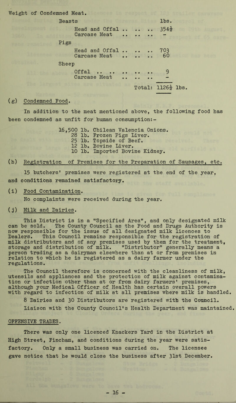 Weight of Condemned Meat. Beasts Ihs. Head and Offal 3542 Carcase Meat - Pigs Head and Offal 703 Carcase Meat 60 Sheep Offal 9 Carcase Meat .. .. .. - Totali 1126-2- lbs. (g) Condemned Food. In addition to the meat mentioned above, the following food has been condemned as unfit for human consumptions- 16,500 lb. Chilean Valencia Onions. 28 lb. Frozen Pigs Liver. 25 lb. Topside of Beef. 12 lb. Bovine Liver. 10 lb. Imported Bovine Kidney. (h) Registration of Premises for the Preparation of Sausages, etc. 15 butchers' premises were registered at the end of the year, and conditions remained satisfactory. (i) Food Contamination. No complaints were received during the year. (3) Milk and Dairies. This District is in a Specified Area, and only designated milk can be sold. The County Council as the Food and Drugs Authority is now responsible for the issue of all designated milk licences to Dealers. This Council remains responsible for the registration of milk distributors and of any premises used by them for the treatment, storage and distribution of milk. Distributor generally means a person trading as a dairyman elsewhere than at or from premises in relation to which he is registered as a dairy farmer under the regulations. The Council therefore is concerned with the cleanliness of milk, utensils and appliances and the protection of milk against contamina- tion or infection other than at or from dairy farmers' premises, although your Medical Officer of Health has certain overall powers with regard to infection of milk at all premises where milk is handled. 8 Dairies and 30 Distributors are registered with the Council. Liaison with the County Council's Health Department was maintained. OFFENSIVE TRADES. There was only one licenced Knackers Yard in the District at High Street, Fincham, and conditions during the year were satis- factory. Only a small business was carried on. The licensee gave notice that he would close the business after 31st December. - 16 -