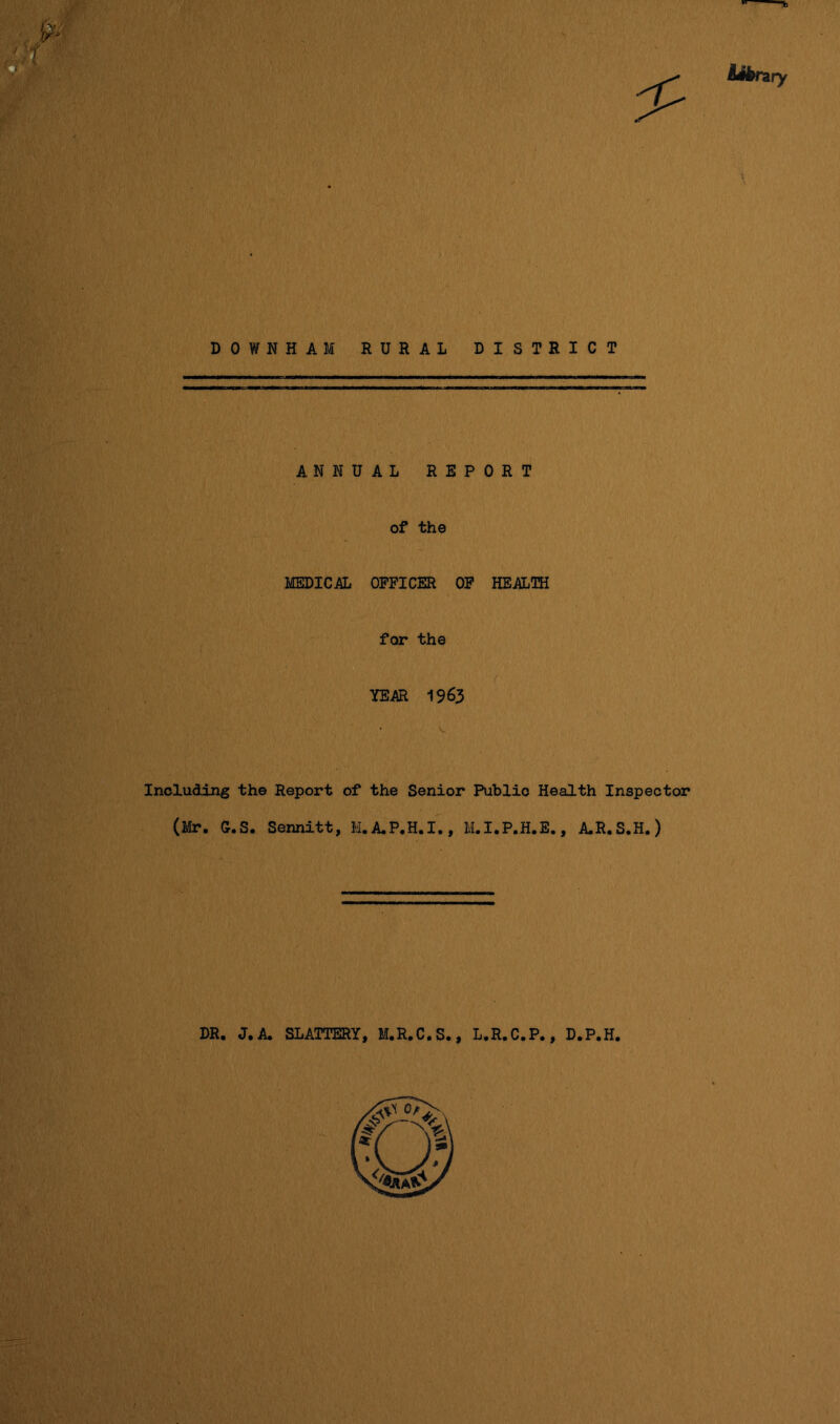 D 0 W N H A M RURAL DISTRICT . ANNUAL REPORT of the MEDICAL OFFICER OF HEALTH for the / YEAR 1963 Including the Report of the Senior Public Health Inspector (Mr. G.S. Sennitt, M.A.P.H.I., M.I.P.H.E., A.R.S.H.) DR. J. A. SLATTERY, M.R.C.S., L.R.C.P., D.P.H.