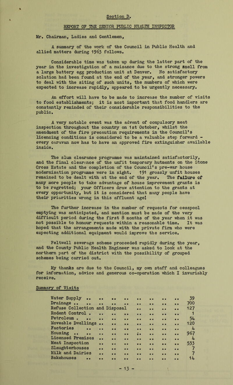 REPORT OF THE SENIOR PUBLIC HEALTH INSPECTOR Mr. Chairman, Ladies and Gentlemen, A summary of the work of the Council in Public Health and allied matters during 19&3 follows. Considerable time was taken up during the latter part of the year in the investigation of a nuisance due to the strong smell from a large battery egg production unit at Denver. No satisfactory solution had been found at the end of the year, and stronger powers to deal with the siting of such units, the numbers of which were expected to increase rapidly, appeared to be urgently necessary. An effort will have to be made to increase the number of visits to food establishments; it is most important that food handlers are constantly reminded of their considerable responsibilities to the public. A very notable event was the advent of compulsory meat inspection throughout the country on 1st October, whilst the amendment of the fire precaution requirements in the Council's licencing conditions is considered to be a valuable step forward - every caravan now has to have an approved fire extinguisher available inside. The slum clearance programme was maintained satisfactorily, and the final clearance of the unfit temporary hutments on the Stone Cross Estate and the completion of the Council's pre-war house modernisation programme were in sight. 191 grossly unfit houses remained to be dealt with at the end of the year. The failure of many more people to take advantage of house improvement grants is to be regretted; your Officers draw attention to the grants at every opportunity, but it is considered that many people have their priorities wrong in this affluent age! The further increase in the number of requests for cesspool emptying was anticipated, and mention must be made of the very difficult period during the first 8 months of the year when it was not possible to honour requests within a reasonable time. It was hoped that the arrangements made with the private firm who were expecting additional equipment would improve the service. Feltwell sewerage scheme proceeded rapidly during the year, and the County Public Health Engineer was asked to look at the northern part of the district with the possibility of grouped schemes being carried out. My thanks are due to the Council, my own staff and colleagues for information, advice and generous co-operation which I invariably receive. Summary of Visits Water Supply .. 39 Drainage 700 Refuse Collection and Disposal 127 Rodent Control 1 Petroleum 54 Moveable Dwellings 120 Factories 4 Housing ; 967 Licensed Premises 4 Meat Inspection 533 Slaughterhouses 7 Milk and Dairies 7 Bakehouses 14 - 13 -