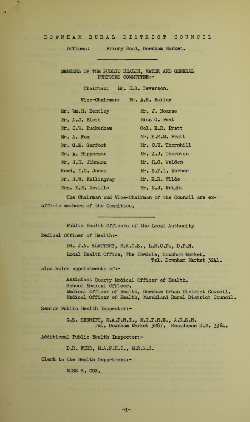 V DOWNHAM RURAL DISTRICT COUNCIL Offices: Bi'iory Road, Downham Market* MEMBERS OP THE PUBLIC HEALTH, WATER AND GENERAL PURPOSES COMMITTEE Chairman: Mr. H.G. Teverson, Vice-Chairman: Mr. A.E. Bailey Itr, Vi/m.H. Bentley Mr. A.J. Blott Mr. C.Y/. Buckenham Mr, A. Pox f/fir, G.E. Garfoot Mr, A, Hipperson Jk*. J.H. Johnson Revd. I.G, Jones Mr, J,W, Kellingray I4cs» E.M, Neville Mr, J, Nourse M.SS G, Peat Col, E.R, Pratt I/k. E.R.M. Pratt I\^, C.¥, Thornhill Mr, A.J. Thornton lit, H.G, Yvalden Mr. S.P.L, Warner Mr. R.R. Wilde Mr. E.J, Wright The Chairman and Vice-Chairman of the Council are ex- officio members of the Committee, Public Health Officers of the Local Authority Medical Officer of Health:- DR. J.A. SLATTERY, M.R.C.S., L.R.C.P., D.P.H. Local Health Office, The Howdale, Downham Ivferket, Tel. Downham Market 3241. also holds appointments of:- Assistant County Ifedical Officer of Health, School Medical Officer, Medical Officer of Health, Downham Urban District Council, Medical Officer of Health, Marshland Rinral District Council. Senior Public Health Inspect or:- G.S. SENNITT, M.A.P.H.I., M.I.P.H.E., A.R.S.H. Tel, Downham Market 3287* Residence D.M. 3364* Additional Public Health Inspector:- D,R. PORD, M.A.P.H.I., M.R.S.H. Clerk to the Health Department ;- MISS S. COX