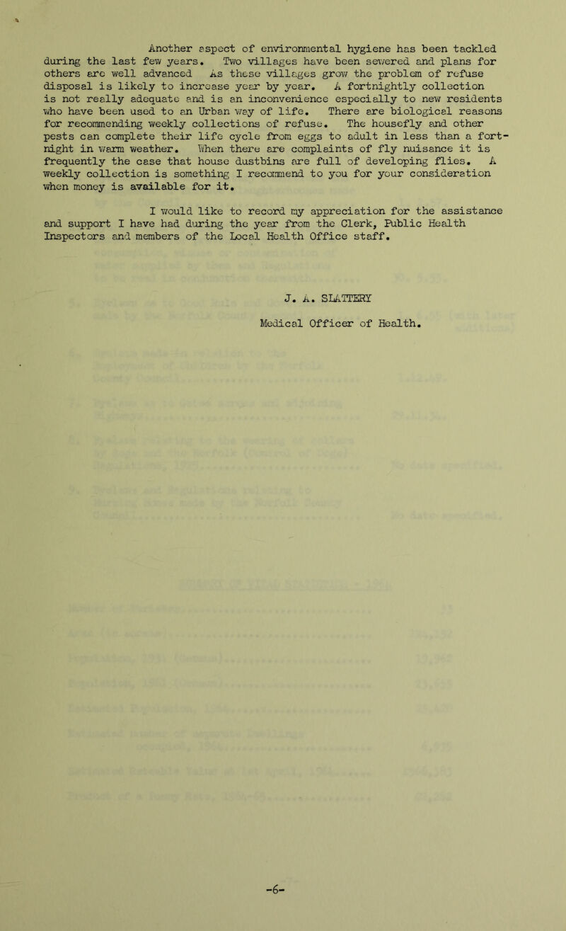 Another aspect of environmental hygiene has been tackled during the last few years. Two villages have been sewered and plans for others are well advanced As these villages grov; the problem of refuse disposal is likely to increase year by year, A fortnightly collection is not really adequate and is an inconvenience especially to new residents who have been used to an Urban v;ay of life. There are biological reasons for recommending v/eekly collections of refuse. The housefly and other pests can complete their life cycle from eggs to adult in less than a fort- night in warm weather. k'hen there are complaints of fly nuisance it is frequently the case that house dustbins are full of developing flies, A weekly collection is something I recoimend to you for your consideration when money is available for it, I would like to record my appreciation for the assistance and support I have had during the year from the Clerk, Public Health Inspectors and members of the Local Health Office staff. J. SLATTERY Medical Officer of Health, -6-