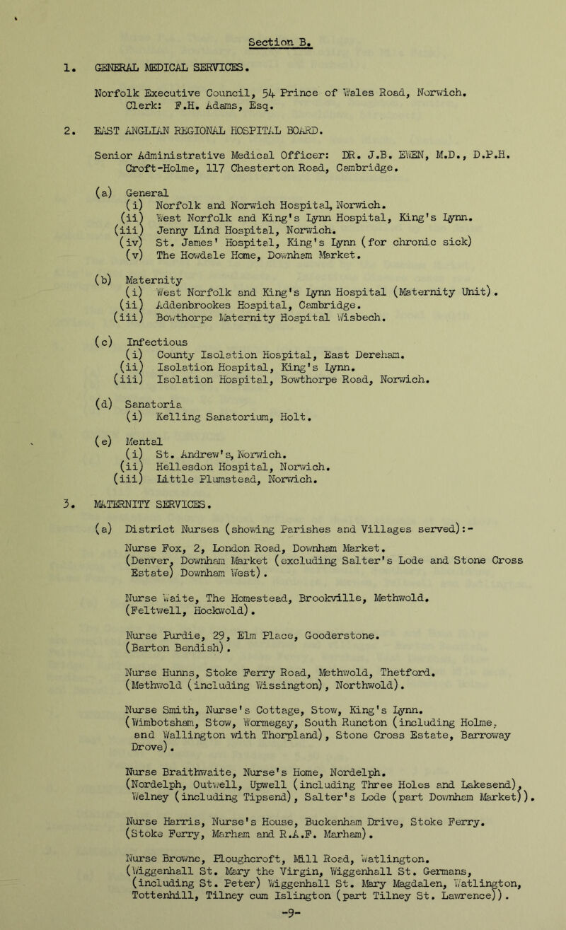 1, GENERAL MEDICAL SEKVTCES. Norfolk Executive Council, 54 Prince of IVales Road, Norwich, Clerk: P.H, Adams, Esq. 2. Ei\ST ANGLURT REGIONAL PiOSPITAL BO^lED. Senior Administrative Medical Officer: DR. J.B, EYiEN, M.D., D.P.H, Croft-Holme, 117 Chesterton Road, Cambridge, (a) General (i) Norfolk and Norwich Hospital, Norwich. (ii) West Norfolk and King's Lynn Hospital, King’s lynn. (iii) Jenny Lind Hospital, Norv/ich, (iv) St, James' Hospital, King's Lynn (for chronic sick) (v) The Hovvdale Hone, Downham Market, (b) Maternity (i) West Norfolk and King's Lynn Hospital (Maternity Unit). (ii) Addenbrookes Hospital, Cambridge. (iii) Bowthorpe Maternity Hospital Wisbech, (c) Infectious (i) County Isolation Hospital, East DerePiam. (ii) Isolation Hospital, King's Lynn, (iii) Isolation Hospital, Bowthorpe Road, Norwich, (d) Sanatoria (i) Kelling Sanatorium, Holt, (e) Mental (i) St, Andrew's, Norwich, (ii) Hellesdon Hospital, Nor’wich, (iii) Little Plurastead, Norwich. 3 . IC.TERNITY SERVICES. (a) District Nurses (shovdng Parishes and Villages served):- Nurse Pox, 2, London Road, Downham Market, (Denver. Downham Market (excluding Salter's Lode and Stone Cross Estate) Downham ViTest) . Nurse Waite, The Homestead, Brookville, MethT/old, (Peltwell, Hockv/old), Nurse Purdie, 29, Elm Place, Gooderstone. (Barton Bendish) . Nurse Hunns, Stoke Perry Road, Methwold, Thetford, (Methwold (including Wissington) , Northwold), Nurse Smith, Nurse's Cottage, Stow, King's lynn, (Wimbotsham, Stow, Wormegay, South Runcton (including Holme, and Wallington with Thorpland), Stone Cross Estate, Barroway Drove) . Nurse Braithwaite, Nurse's Home, Nordelph, (Nordelph, Out\/eli, Upwell (including Three Holes and Lakesend), Welney (including Tipsend) , Salter's Lode (part Dov/nhem Market)), Nurse Harris, Nurse's House, Buckenham Drive, Stoke Perry, (stoke Perry, Marham and R.A.P, Marham) , Nurse Browne, ELoughcroft, Mill Road, Watlington. (Wiggenhall St, Piary the Virgin, Wiggenhall St. Germans, (including St. Peter) Wiggenhall St, Mary Magdalen, Watlington, Tottenhill, Tilney cum Islington (part Tilney St, Lawrence)). -9-