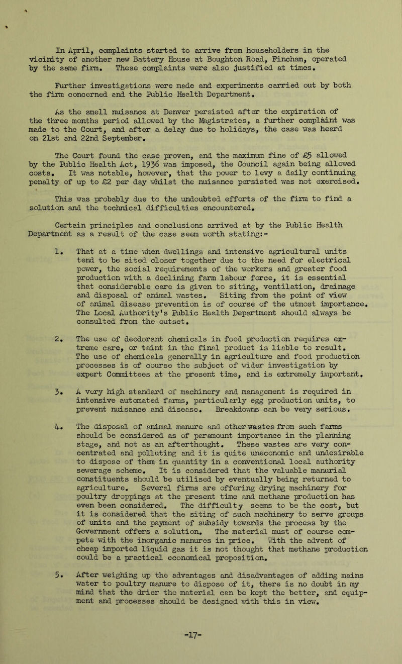 % In April, complaints started to arrive from householders in the vicinity of another new Battery House at Boughton Road, Fincham, operated by the same firm. These ccmplaints v/ere also justified at times. Further investigations were made and experiments carried out by both the firm concerned and the Public Health Department, As the smell nuisance at Denver persisted after the expiration of the three months period allowed by the Jfeigistrates, a further complaint \7as made to the Court, and after a delay due to holidays, the case was heard on 21st and 22nd September, The Court found the case proven, and the maximum fine of £5 allowed by the Public Health Act, 193^ was imposed, the Council again being allov/ed costs. It was notable, ho\7ever, that the i^ower to levy a daily continuing penalty of up to £2 per day whilst the nuisance persisted v/as not exercised, I This was probably due to the undoubted efforts of the firm to find a solution and the technical difficulties encountered. Certain principles and conclusions arrived at by the Public Health Department as a result of the case seem worth stating:- 1, That at a time when dwellings and intensive agricultural units tend to be sited closer together due to the need for electrical power, the social requirements of the workers and greater food production with a declining farm labour force, it is essential that considerable care is given to siting, ventilation, drainage and disposal of animal wastes. Siting from the point of view of animal disease prevention is of course of the utmost importance. The Local Authority's Public Health Department should alv/ays be consulted from the outset, 2, The use of deodorant chemicals in food production requires ex- treme care, or taint in the final product is liable to result. The use of chemicals generally in agriculture and food production processes is of course the subject of wider investigation by expert Committees at the present time, and is extremely important, 3, A very high standard of machinery and management is required in intensive automated farms, particularly egg production units, to prevent nuisance and disease. Breakdowns can be very serious, 4* The disposal of animal manure and other wastes from such fams should be considered as of paramount importance in the planning stage, and not as an afterthought. These wastes are very con- centrated and polluting and it is quite unecononic and undesirable to dispose of than in quantity in a conventional local authority sewerage scheme. It is considered that the valuable manorial constituents should be utilised by eventually being returned to agriculture. Several firms are offering drying machinery for Ijoultry droppings at the present time and methane production has even been considered. The difficulty seems to be the cost, but it is considered that the siting of such machinery to serve groups of units and the payment of subsidy towards the process by the Government offers a solution. The material must of course com- pete with the inorganic manures in price, with the advent of cheap imported liquid gas it is not thought that methane production could be a practical economical proposition, 5. After weighing up the advantages and disadvantages of adding mains T/ater to poultry manure to dispose of it, there is no doubt in my mind that the drier the material can be kept the better, and equip- ment and processes shoilLd be designed Ydth this in view. -17-