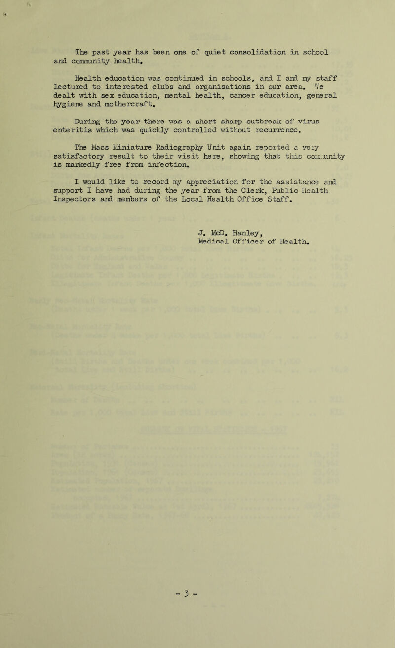and community health. Health education v/as continued in schools, and I and ny staff lectured to interested clubs and organisations in our area, We dealt with sex education, mental health, cancer education, general hygiene and mothercraft. During the year there was a short sharp outbreak of virus enteritis which was quickly controlled without recurrence. The Mass Miniature Radiography Unit again reported a very satisfactory result to their visit here, shov/ing that this comi.iunity is markedly free from infection. I would like to record ny appreciation for the assistance and support I have had during the year from the Clerk, Public Health Inspectors and members of the Local Health Office Staff, J. MdD, Hanley, Ivfedical Officer of Health, - 3 -
