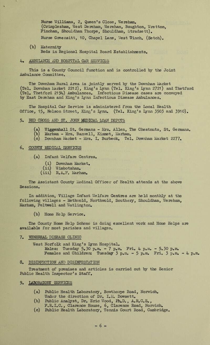 (Criraple sham, West De reham. We reham, Boughton, Wretton, Pincham, Shouldham Thorpe, Shouldham, Stradsett), Nurse Grsensitt, 10, Chapel Lane, V/est Winch, (Setch), (h) Maternity Beds in Regional Hospital Board Establishments, 4. AMBULANCE AND HOSEETAL CAR SERVICES This is a County Council function and is controlled by the Joint Ambulance Committee, The Dovmham Rural Area is jointly served by the Downham Market (Tel, Downham Market 2212), King's Lynn (Tel, King's Lynn 2721) and Thetford (Tel, Thetford 2194) Ambulances, Infectious Disease cases are conveyed by East Deieham and King's Lynn Infectious Disease Ambulances, The Hospital Car Service is administered from the Local Health Office, 15, Nelson Street, ICLng's lynn, (Tel, King's lynn 3503 and 3910), 5, RED CROSS AITD ST, JOHN MEDICAL LOAN DEPOTS (a^ Wiggenhall St, Germans - l&rs, Allen, The Chestnuts, St, Geimans, (b) Marham - Mrs, Banyrell, Kismet, Marh^, (c) Downham I'iarkst - Mrs, I. Burbeck, Tel, Downham Market 2277* 6, COUNTi: lEDICAL SERVICES (a) Infant Y/elfare Centres, (i) Dov/nham Market, (ii) Wimbotsham, (iii) R,A,P, Marham, The Assistant County Medical Officer of Health attends at the above Sessions, In addition. Village Infant Y/elfare Centres are held monthly at the following villages - Methv/old, Northvrald, Southery, Shouldham, Y/ereham, Marham, Peltvsrell and Yifatlington, (b) Home Help Service, The County Home Help Scheme is doing excellent work and Home Helps are available for most parishes and villages, 7, VEI’CSRSAL DISEASE CLINIC West Norfolk and King's lynn Hospital, Males: Tuesday 5*30 p,m, - 7 p.m, Pri, 4 p,m, - 5.30 p,m, Pemales and Children: Tuesday 3 p.ni, -* 5 p.m, Pri, 3 p.m, - 4 p.m, 8, DISINPBCTION AND DISINPESTATION Treatment of premises and articles is carried out by the Senior Public Health Inspector's Staff, 9, LABORATOIg SERVICES (a) Public Health Laboratory, Bowthorpe Road, Norvd.ch, Under the direction of Dr, I,M. Dowsett, (b) Public Analyst, Dr, Eric Yfood, Ph,D., A,R,C,S,, P.R, I.C,, Clarence House, 6, Clarence Road, Norwich, (c) Public Health Laboratory, Tennis Court Road, Cambridge, - 6 -