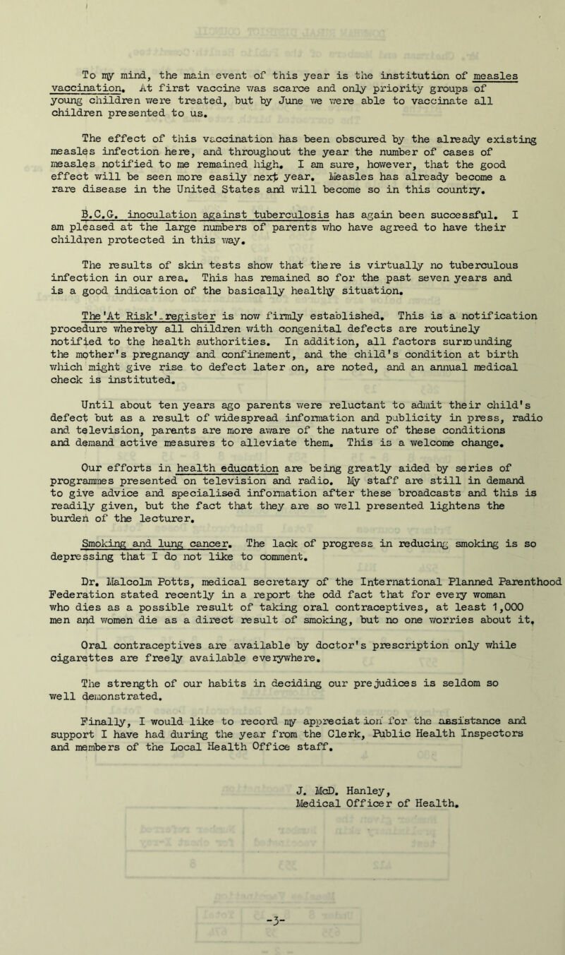 I To ny mind, the main event of this year is the institution of measles vaccination. At first vaccine v/as scarce and only priority groups of young children were treated, but by June we were able to vaccinate all children presented to us. The effect of this vaccination has been obscured by the already existing measles infection here, and throughout the year the number of cases of measles notified to me remained high. I am sure, however, that the good effect will be seen more easily nexrfc year. Measles has already become a rare disease in the United States and will become so in this country. B.C.G-, inoculation against tuberculosis has again been successful. I am pleased at the large numbers of parents who have agreed to have their children protected in this way. The results of skin tests show that there is virtually no tuberculous infection in our area. This has remained so for the past seven years and is a good indication of the basically healthy situation. The'At Risk'., register is now firmly established. This is a notification procedure whereby all children with congenital defects are routinely notified to the health authorities. In addition, all factors surrounding the mother's pregnancy and confinement, and the child's condition at birth which might give rise to defect later on, are noted, and an annual medical check is instituted. Until about ten years ago parents were reluctant to admit their child's defect but as a result of widespread information and publicity in press, radio and television, parents are more aware of the nature of these conditions and demand active measures to alleviate them. This is a welcome change. Our efforts in health education are being greatly aided by series of programmes presented on television and radio. My staff are still in demand to give advice and specialised information after these broadcasts and this is readily given, but the fact that they are so well presented lightens the burden of the lecturer. Smoking and lung cancer. The lack of progress in reducing smoking is so depressing that I do not like to comment. Dr. Malcolm Potts, medical secretary of the International Planned Parenthood Federation stated recently in a report the odd fact that for every woman who dies as a possible result of taking oral contraceptives, at least 1,000 men and women die as a direct result of smoking, but no one worries about it. Oral contraceptives are available by doctor's prescription only while cigarettes are freely available everywhere. The strength of our habits in deciding our prejudices is seldom so well demonstrated. Finally, I would like to record ny appreciat ion for the assistance and support I have had during the year from the Clerk, Public Health Inspectors and members of the Local Health Office staff. J. McD. Hanley, Medical Officer of Health. -3-