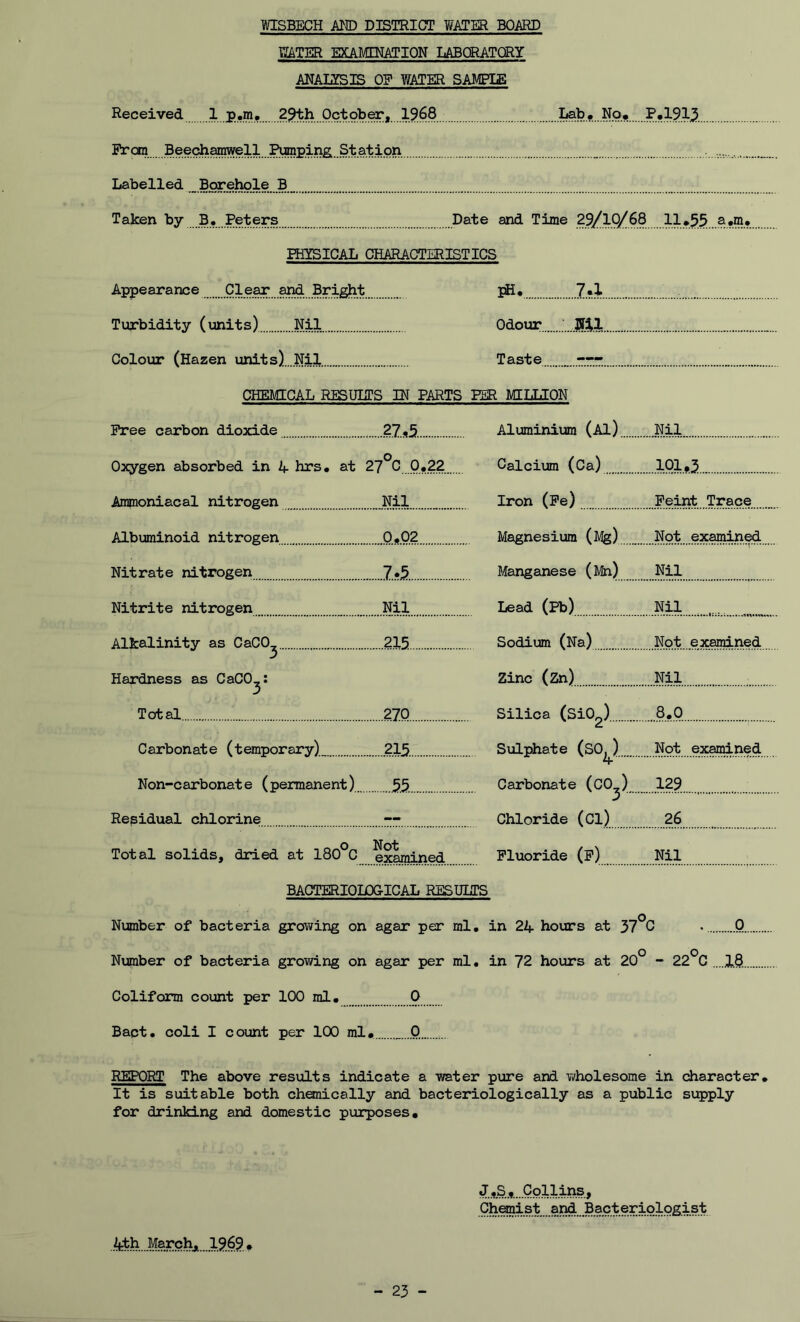 WATER EXAMINATION LABORATORY ANAUSIS OE WATER SAMPIE Received 1 p.m,29th October,19.68 Lab. No. P.191.3. From Bee^arawell ^raping. Sta^ . Labelled ...Borehole B_ Taken by B. Peters Date and Time 29/1Q/68 llJ»55..a.m* PHYSICAL CHARACTERISTICS Appearance Clear and Bright pH. 7.1 Turbidity (units) Nil Odour Colour (Hazen units) Nil Taste —- CHEMICAL RESULTS IN PARTS PER MILLION Free carbon dioxide .?7.s5. Aluminium (Al) Nil Oxygen absorbed in 4 hrs. at 27°C 0.22 Calcium (Ca) 101.3 Ammoniacal nitrogen Nil Iron (Pe) Feint Trace Albuminoid nitrogen 0.02 Magnesium (Mg) Not examined Nitrate nitrogen 7.5. Manganese (Mh) Nil Nitrite nitrogen Nil Lead (Pb) Nil Alkalinity as CaCO^ 215 Sodium (Na) Not examined Hardness as CaCO,: Zinc (Zn) Nil 3 Total 270 Silica (Si02) 8.0 Carbonate (temporary) 215. Sulphate (SO, ) Not examined Non-carbonate (permanent) 5.5. 4 Carbonate (C0_) 129 Residual chlorine — Chloride (Cl) 26 Total solids, dried at 180°C Not examined Fluoride (P) Nil BACTERIOLOGICAL RESULTS Number of bacteria growing on agar per ml. in 24 hours at 37°C • Q Number of bacteria growing on agar per ml. in 72 hours at 20° - 22°C ....2,8 Coliform count per 100 ml. 0 Bact. coli I count per 100 ml. „..0 REPORT The above results indicate a water pure and wholesome in character. It is suitable both chemically and bacteriologically as a public supply for drinking and domestic purposes. 4t.h..MarQhJx^g9 . J .S.,. ...Coll.ins. ChemistBacteriologist