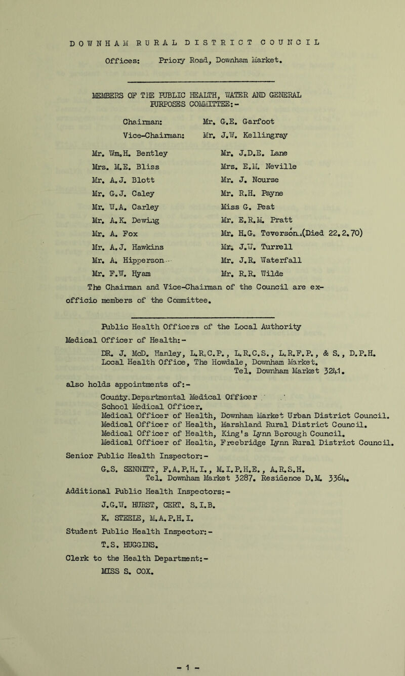 DOWNHAM RURAL DISTRICT COUNCIL Offices: Prior/ Road, Downham Market. MEMBERS OP THE PUBLIC HEALTH, WATER AND GENERAL PURPOSES COMMITTEE:- Chairman: Vice-Chairman: Mr. Wm,H. Bentley Mrs. M.E. Bliss Mr. A.J. Blott Mr. G.J. Caley Mr. W.A. Carley Mr. A.K. Dewing Mr. A. Pox Mr. A. J. Hawkins Mr. A. Hipperson--- Mr. P.W. Hyam Mr, G.E. Garfoot Mr. J.W. Kellingray Mr. J.D.E. Lane Mrs. E.IvL Neville Mr. J. Nourse Mr. R.H. Payne Miss G. Peat Mr. E.R.M, Pratt Mr. H.G. Teverson.x(Died 22.2.70) Mr. J.W. Turrell Mr. J.R. Waterfall Mr. R.R. Wilde The Chairman and Vice-Chairman of the Council are ex- officio members of the Committee. Public Health Officers of the Local Authority Medical Officer of Health:- DR. J. McD. Hanley, L.R0C.P., L.R.C.S., L.R.P.P., & S., D.P.H. Local Health Office, The Howdale, Downham Market. Tel, Downham Market 3241. also holds appointments of:- Ccruhty.Departmental Medical Officer School Medical Officer. Medical Officer of Health, Downham Market Urban District Council. Medical Officer of Health, Marshland Rural District Council. Medical Officer of Health, King’s Lynn Borough Council. Medical Officer of Health, Freebridge Lynn Rural District Council. Senior Public Health Inspector:- G*S. SENNIET, P.A.P.H.I., M.I.P.H.E., A.R.S.H. Tel. Downham Market 3287. Residence D.M. 3364. Additional Public Health Inspectors:- J. G.W. HURST, CERT. S.I.B. K. STEELE, M.A.P.H. I. Student Public Health Inspector: - T.S. HUGGINS. Clerk to the Health Department:- MISS S. COX.