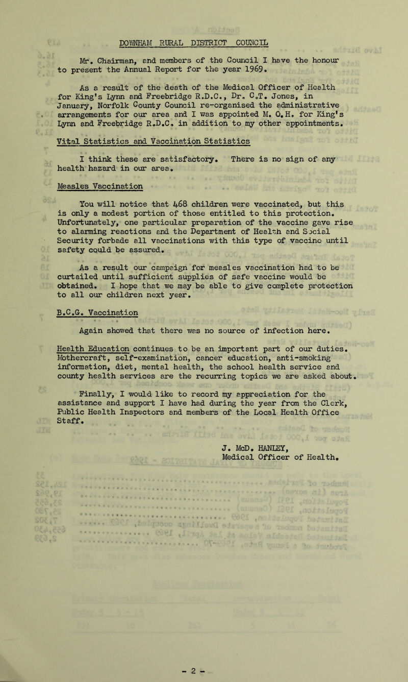 Mr. Chairman, and members of the Council I have the honour to present the Annual Report for the year 1969. As a result of the death of the Medical Officer of Health for King's Lynn and Freebridge R.D.C., Dr. CcT. Jones, in January, Norfolk County Council re-organised the administrative arrangements for our area and I was appointed M. 0.H. for King's Lynn and Freebridge R.D.C. in addition to my other appointments. Vital Statistics and Vaccination Statistics I think these are satisfactory. There is no sign of any health hazard in our area. Measles Vaccination You will notice that 468 children were vaccinated, but this is only a modest portion of those entitled to this protection. Unfortunately, one particular preparation of the vaccine gave rise to alarming reactions and the Department of Health and Social Security forbade all vaccinations with this type of vaccine until safety could be assured. As a result our campaign for measles vaccination had to be curtailed until sufficient supplies of safe vaccine would be obtained. I hope that we may be able to give complete protection to all our children next year. B.C.G-. Vaccination Again showed that there was no source of infection here. Health Education continues to be an important part of our duties. Mothercraft, self-examination, cancer education, anti-smoking information, diet, mental health, the school health service and county health services are the recurring topics we are asked about. Finally, I would like to record my appreciation for the assistance and support I have had during the year from the Clerk, Public Health Inspectors and members of the Local Health Office Staff. J. McD. HANLEY, Medical Officer of Health.