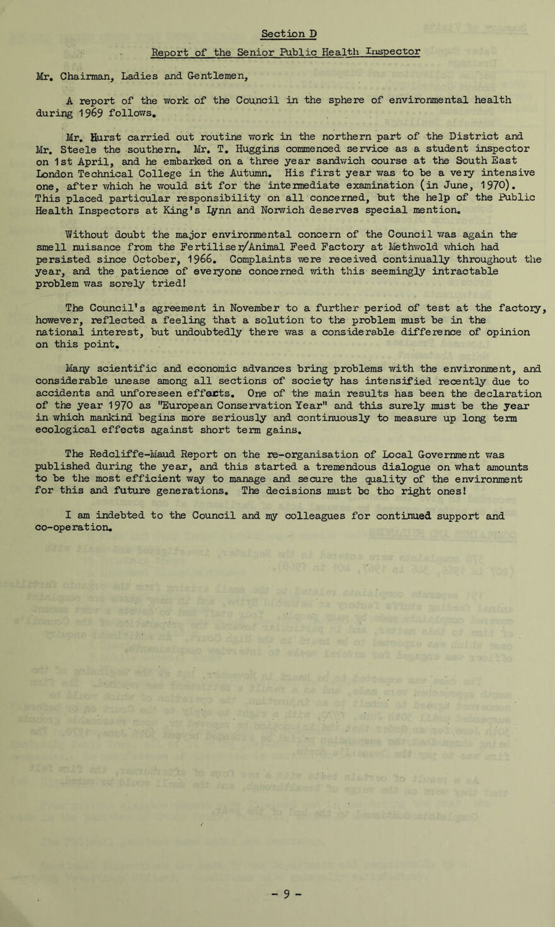 Report of the Senior Public Health Inspector Mr. Chairman, Ladies and Gentlemen, A report of the work of the Council in the sphere of environmental health during 1969 follows. Mr. Hurst carried out routine work in the northern part of the District and Mr. Steele the southern. Mr. T. Huggins commenced service as a student inspector on 1st April, and he embarked on a three year sandwich course at the South East London Technical College in the Autumn. His first year was to be a very intensive one, after which he would sit for the inte imediate examination (in June, 1970). This placed particular responsibility on all concerned, but the help of the Public Health Inspectors at King's Iynn and Norwich deserves special mention. Without doubt the major environmental concern of the Council was again the smell nuisance from the Fertiliser/Animal Feed Factory at Methwold which had persisted since October, 1966. Complaints -were received continually throughout the year, and the patience of everyone concerned with this seemingly intractable problem was sorely tried! The Council's agreement in November to a further period of test at the factory, however, reflected a feeling that a solution to the problem must be in the national interest, but undoubtedly there was a considerable difference of opinion on this point. Mary scientific and economic advances bring problems with the environment, and considerable unease among all sections of society has intensified recently due to accidents and unforeseen efforts. One of the main results has been the declaration of the year 1970 as European Conservation Year and this surely must be the year in which mankind begins more seriously and continuously to measure up long term ecological effects against short term gains. The Redcliffe-Maud Report on the re-organisation of Local Government was published during the year, and this started a tremendous dialogue on what amounts to be the most efficient way to manage and secure the quality of the environment for this and future generations. The decisions must be the right ones! I am indebted to the Council and ny colleagues for continued support and co-operation.