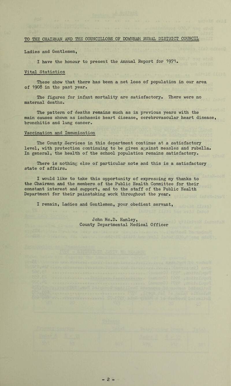 TO THE CHAIRMM AND THE COUNCILLORS OF DOWmAM RURAL DISTRICT COUNCIL Ladies and Gentlemen, I have the honour to present the Annual Report for 1971» Vital Statistics These show that there has been a net loss of population in our area of 1908 in the past yearo The figures for infant mortality are satisfactory* There were no maternal deaths* The pattern of deaths remains much as in previous years with the main causes shown as ischaemic heart disease, cerebrovascular heart disease, bronchitis and lung cancer* Vaccination and Immunisation The County Services in this department continue at a satisfactory level, with protection continuing to be given against measles and rubella* In general, the health of the school population remains satisfactory* There is nothing else of particular note ajid this is a satisfactory state of affairs* I would like to take this opportunity of expressing my thanks to the Chairman and the members of the Public Health Committee for their constant interest and support, and to the staff of the Public Health Department for their painstaking work throughout the year. I remain. Ladies and Gentlemen, your obedient servant. John Mc*D. Hanley, County Departmental Medical Officer