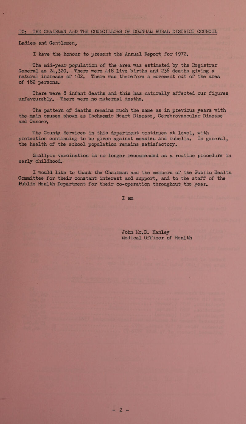 TO; THE Gllkmm AID THS COUNCILLORS OF Pg./MiAIvI FJRAL DISTRICT COUNCIL Ladies and Gentlemen, I have the honour to present the Annual Report for 1972, The mid-year population of the area was estimated hy the Registrar General as 24,320. There were 418 live hirths and 236 deaths giving a natural increase of 182, There was therefore a movement out of the area of 182 persons. There v/ere 8 infant deaths and this has naturally affected our figures unfavourably. There v/ere no maternal deaths. The pattern of deaths remains much the same as in previous years with the main causes shovm as Ischaemic Heart Disease, Cerebrovascular Disease and Cancer, The County Services in this department continues at level, with protection continuing to be given against measles and rubella. In general, the health of the school population remains satisfactoiy. Smallpox vaccination is no longer recommended as a routine procedure in early childhood, I would like to thank the Chairman and the members of the Public Health Committee for their constant interest and support, and to the staff of the Public Health Department for their co-operation throughout the year, I am John Hc,D, Hanley Medical Officer of Health