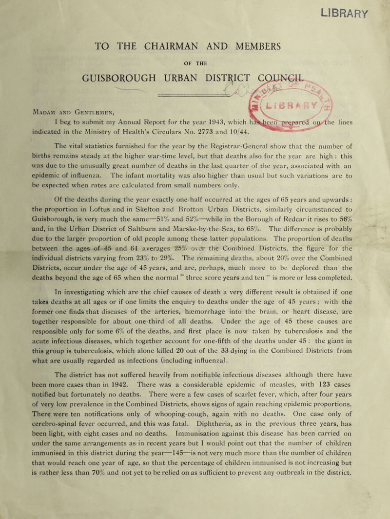 library TO THE CHAIRMAN AND MEMBERS OF THE GUISBOROUGH URBAN DISTRICT Madam and Gentebmen, I beg to submit my Annual Report for the year 1943, which h indicated in the Ministry of Health’s Circulars No. 2773 and 10/44 jp the lines The vital statistics furnished for the year by the Registrar-General show that the number of births remains steady at the higher war-time level, but that deaths also for the year are high : this was due to the unusually great number of deaths in the last quarter of the year, associated with an epidemic of influenza. The infant mortality was also higher than usual but such variations are to be expected when rates are calculated from small numbers only. Of the deaths during the year exactly one-half occurred at the ages of 65 years and upwards: the proportion in Loftus and in Skelton and Brotton Urban Districts, similarly circumstanced to Guisborough, is very much the same—51% and 52%—while in the Borough of Redcar it rises to 56% and, in the Urban District of Saltburn and Marske-by-the-Sea, to 65%. The difference is probably due to the larger proportion of old people among these latter populations. The proportion of deaths between the ages of 45 and 64 averages 25% over the Combined Districts, the figure for the individual districts varying from 23% to 29%. The remaining deaths, about 20% over the Combined Districts, occur under the age of 45 years, and are, perhaps, much more to be deplored than the deaths beyond the age of 65 when the normal “ three score years and ten ” is more or less completed. In investigating which are the chief causes of death a very different result is obtained if one takes deaths at all ages or if one limits the enquiry to deaths under the age of 45 years; with the former one finds that diseases of the arteries, haemorrhage into the brain, or heart disease, are together responsible for about one-third of all deaths. Under the age of 45 these causes are responsible only for some 6% of the deaths, and first place is now taken by tuberculosis and the acute infectious diseases, which together account for one-fifth of the deaths under 45 : the giant in this group is tuberculosis, which alone killed 20 out of the 33 dying in the Combined Districts from what are usually regarded as infections (including influenza). The district has not suffered heavily from notifiable infectious diseases although there have been more cases than in 1942. There was a considerable epidemic of measles, with 123 cases notified but fortunately no deaths. There were a few cases of scarlet fever, which, after four years of very low prevalence in the Combined Districts, shows signs of again reaching epidemic proportions. There were ten notifications only of whooping-cough, again with no deaths. One case only of cerebro-spinal fever occurred, and this was fatal. Diphtheria, as in the previous three years, has been light, with eight cases and no deaths. Immunisation against this disease has been carried on under the same arrangements as in recent years but I would point out that the number of children immunised in this district during the yeai—145—is not very much more than the number of children that would reach one year of age, so that the percentage of children immunised is not increasing but is rather less than 70% and not yet to be relied on as sufficient to prevent any outbreak in the district.