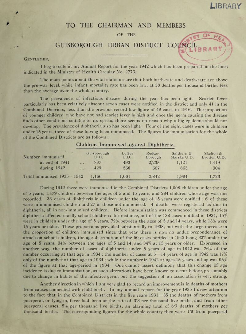 LIBRARY TO THE CHAIRMAN AND MEMBERS OF THE GUISBOROUGH URBAN DISTRICT CO Gentlemen, I beg to submit my Annual Report for the year 1942 which has been prepared on the lines indicated in the Ministry of Health Circular No. 2773. The main points about the vital statistics are that both birth-rate and death-rate are above the pre-war level, while infant mortality rate has been low, at 38 deaths per thousand births, less than the average over the whole country. The prevalence of infectious disease during the year has been light. Scarlet fever particularly has been relatively absent: seven cases were notified in the district and only 41 in the Combined Districts, less than the previous record low figure of 48 cases in 1916. The proportion of younger children who have not had scarlet fever is high and once the germ causing the disease finds other conditions suitable to its spread there seems no reason why a big epidemic should not develop. The prevalence of diphtheria also has been light. Four of the eight cases were in children under 15 years, three of these having been immunised. The figures for immunisation for the whole of the Combined Distticts are as follows : Children Immunised against Diphtheria. • Guisborough Loftus Redcar Saltburn & Skelton & Number immunised U D. U.D. Borough Marske U.D. Brotton U.D at end of 194 1 737 493 2,235 1,121 1,419 during 1942 429 568 607 863 304 Total immunised 1935—1942 1,166 1,061 2,842 1,984 1,723 During 1942 there were immunised in the Combined Districts 1,008 children under the age of 5 years, 1,479 children between the ages of 5 and 15 years, and 284 children whose age was not recorded. 33 cases of diphtheria in children under the age of 15 years were notified ; 6 of these were in immunised children and 27 in those not immunised. 4 deaths were registered as due to diphtheria, all in non-immunised children. Before immunisation was commenced in these districts diphtheria affected chiefly school children : for instance, out of the 138 cases notified in 1934, 15% were in children under the age of 5 years, 72%. between the ages of 5 and 14 years, while 13% were 15 years or older. These proportions prevailed substantially to 1938, but with the large increase in the proportion of children immunised since that year there is now no undue preponderance of attack on school children, the age-distribution of the 50 cases notified in 1942 being 32% under the age of 5 years, 34% between the ages of 5 and 14, and 34% at 15 years or older. Expressed in another way, the number of cases of diphtheria under 5 years of age in 1942 was 76% of the number occurring at that age in 1934 ; the number of cases at 5—14 years of age in 1942 was 17% only of the number at that age in 1934 ; while the number in 1942 at ages 15 years and up was 95% of the figure at that age-period in 1934. One cannot assert definitely that this change of age incidence is due to immunisation, as such alterations have been known to occur before, presumably due to change in habits of the infective germ, but the suggestion of an association is very strong. Another direction in which 1 am very glad to record an improvement is in deaths of mothers from causes connected with child-birth. In my annual report for the year 1935 I drew attention to the fact that in the Combined Districts in the five years 1931—35 the deaths of mothers from puerperal, or lying-in, fever had been at the rate of 3'3 per thousand live births, and from other puerperal causes, 5'4 per thousand live births, an alarming total of 87 deaths of mothers per thousand births. The corresponding figures for the whole country then were 1*8 from puerperal
