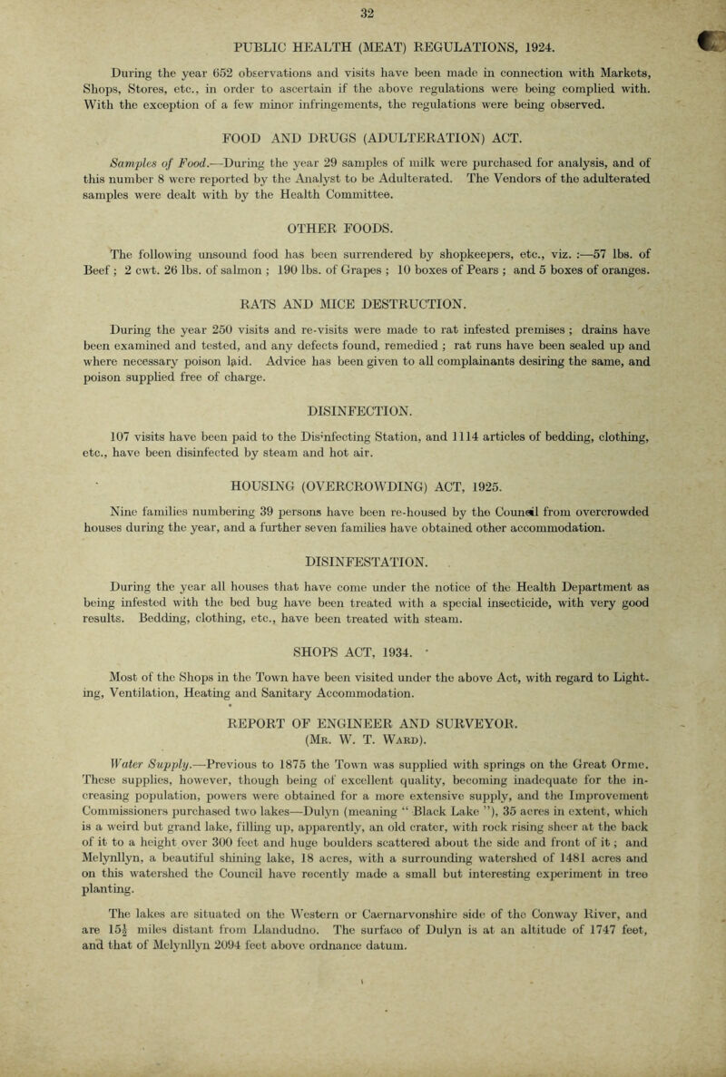 PUBLIC HEALTH (MEAT) REGULATIONS, 1924. During the year 652 observations and visits have been made in connection with Markets, Shops, Stores, etc., in order to ascertain if the above regulations were being complied with. With the exception of a few minor infringements, the regulations were being observed. FOOD AND DRUGS (ADULTERATION) ACT. Samples of Food.—During the year 29 samples of milk were purchased for analysis, and of this number 8 were reported by the Analyst to be Adulterated. The Vendors of the adulterated samples were dealt with by the Health Committee. OTHER FOODS. The following unsound food has been surrendered by shopkeepers, etc., viz. :—57 lbs. of Beef ; 2 cwt. 26 lbs. of salmon ; 190 lbs. of Grapes ; 10 boxes of Pears ; and 5 boxes of oranges. RATS AND MICE DESTRUCTION. During the year 250 visits and re-visits were made to rat infested premises ; drains have been examined and tested, and any defects found, remedied ; rat runs have been sealed up and where necessary poison laid. Advice has been given to all complainants desiring the same, and poison supplied free of charge. DISINFECTION. 107 visits have been paid to the Disinfecting Station, and 1114 articles of bedding, clothing, etc., have been disinfected by steam and hot air. HOUSING (OVERCROWDING) ACT, 1925. Nine families numbering 39 persons have been re-housed by the Counail from overcrowded houses during the year, and a further seven famihes have obtained other accommodation. DISINFESTATION. During the year all houses that have come under the notice of the Health Department as being infested with the bed bug have been treated with a special insecticide, with very good results. Bedding, clothing, etc., have been treated with steam. SHOPS ACT, 1934. • Most of the Shops in the Towm have been visited under the above Act, with regard to Light, ing. Ventilation, Heating and Sanitary Accommodation. REPORT OF ENGINEER AND SURVEYOR. (Mr. W. T. Ward). Water Supply.—-Previous to 1875 the Town was supphed with springs on the Great Ornie. These supplies, however, though being of excellent quality, becoming inadequate for the in- creasing population, powers were obtained for a more extensive supply, and the Improvement Commissioners purchased two lakes—Dulyn (meaning “ Black Lake ”), 35 acres in extent, which is a weird but grand lake, filling uj3, apparently, an old crater, with rock rising sheer at the back of it to a height over 300 feet and huge boulders scattered about the side and front of it; and Melynllyn, a beautiful shining lake, 18 acres, with a surrounding watershed of 1481 acres and on this watershed the Council have recently made a small but interesting exjxu'iment in tree planting. The lakes are situated on the Western or Caernarvonshire side of the Conway River, and are 15^ miles distant from Llandudno. The surface of Dulyn is at an altitude of 1747 feet, and that of Melynllyn 2094 feet above ordnance datum.