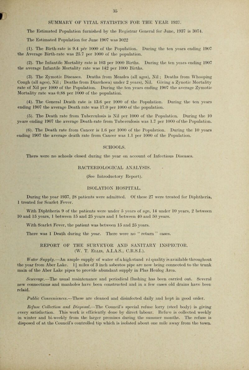 SUMMARY OF VITAL STATISTICS FOR THE YEAR 1937. The Estimated Population furnished by the Registrar General for June, 1937 is 3074. The Estimated Population for June 1907 was 3022 (1) . The Birth-rate is 9.4 p^r 1000 of the Population. During the ten years ending 1907 the Average Birth-rate was 25.7 per 1000 of the population. (2) . The Infantile Mortality rate is 103 per 1000 Births. During the ten years ending 1907 the average Infantile Mortality rate was 142 per 1000 Births. (3) . The Zymotic Diseases. Deaths from Measles (all ages), Nil; Deaths from Whooping Cough (all ages). Nil; Deaths from Diarrhoea) under 2 year.s). Nil. Giving a Zynotic Mortality rate of Nil per 1000 of the Population. During the ten years ending 1907 the average Zymotic Mortality rate was 0.88 per 1000 of the jjopulation. (4) . The General Death rate is 13.6 per 1000 of the Population. During the ten years ending 1907 the average Death rate was 17.0 per 1000 of the population. (5) . The Death rate from Tuberculosis is Nil per 1000 of the Population. During the 10 years ending 1907 the average Death-rate from Tuberculo.sis was 1.7 per 1000 of the Population. (6) . The Death rate from Cancer is 1.6 per 1000 of the Population. During the 10 years ending 1907 the average death rate from Cancer was 1.1 per 1000 of the Population. SCHOOLS. There were no schools closed during the year on account of Infectious Diseases. BACTERIOLOGICAL ANALYSIS. (See Introductory Report). ISOLATION HOSPITAL. During the year 1937, 28 patients were admitted. Of these 27 were treated for Diphtheria, 1 treated for Scarlet Fever. With Diphtheria 9 of the jratients were under 5 years of ago, 14 under 10 years, 2 between 10 and 15 years, 1 between 15 and 25 years and 1 between 40 and 50 years. With Scarlet Fever, the patient was between 15 and 25 years. There was 1 Death during the year. There were no “ return ” eases. REPORT OF THE SURVEYOR AND SANITARY INSPECTOR. (W. T. Ellis, A.I.A.S., C.R.S.I.). Water Sapply.—An ample supply of water of a high stand rd quality is available throughout the year from Aber Lake. 1 h miles of 3 inch asbestos pipe arc now being connected to the trunk main of the Aber Lake pipes to jirovide abundant supply in Plas Heulog Area. Sewerage.—The usual maintenance and periodical flushing has been carried out. Several new connections and manholes have been constructed and in a few cases old drains have been re laid. Public Conveniences.—These are cleaned and disinfected daily and kept in good order. Refuse Collection and Disposal.—The Council’s special refuse lorry (steel body) is giving every satisfaction. This work is efficiently done by direct labour. Refu^'e is collected weekly in winter and bi-weekly from the larger premises during the summer months. The refuse is disposed of at the Council’s controlled tip which is isolated about one mile away from the town.