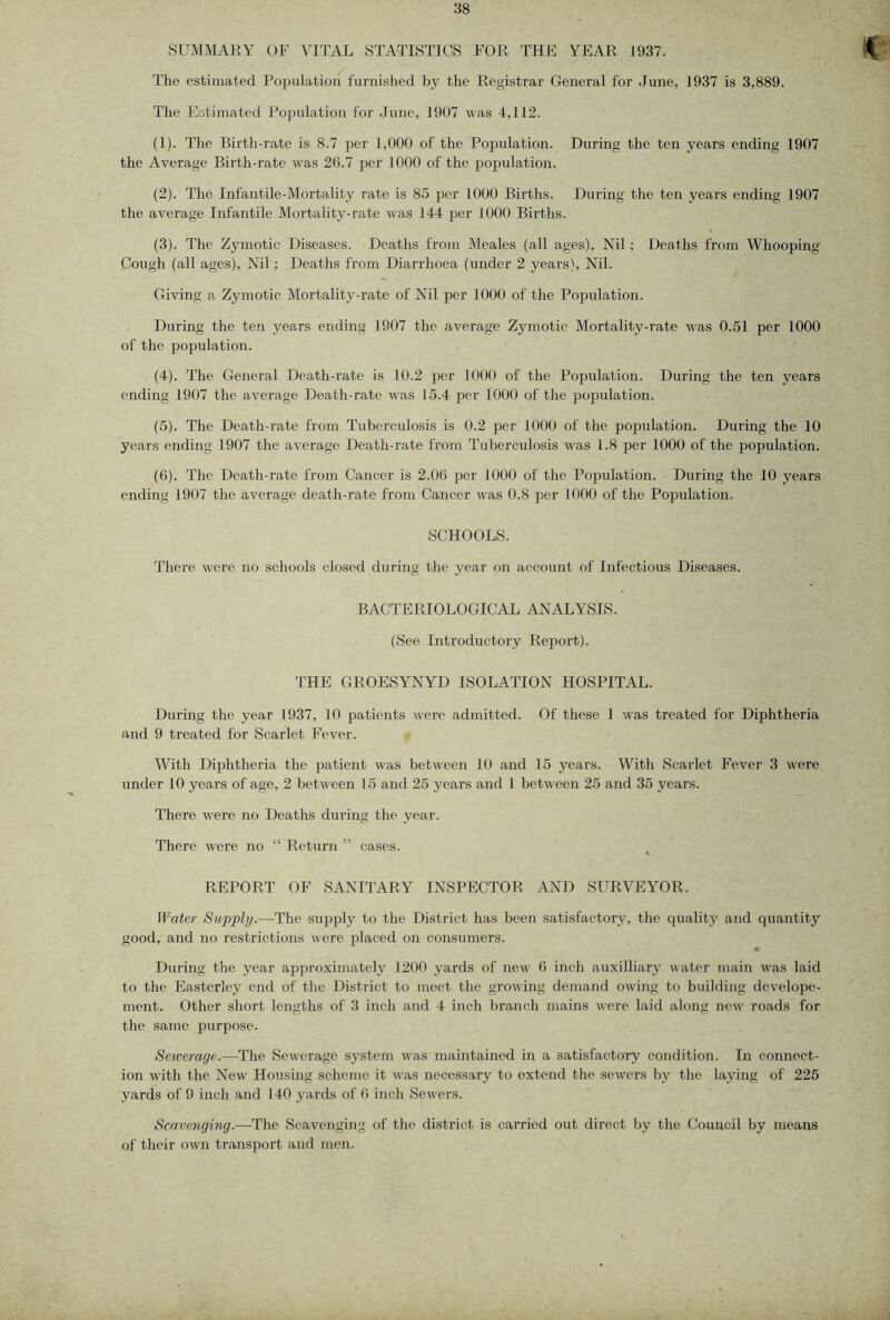 SUMMARY OF VITAL STATISTICS FOR THE YEAR 1937. The estimated Population furnished by the Registrar General for June, 1937 is 3,889. The Estimated Population for June, 1907 was 4,112. (1) . Tlie Birth-rate is 8.7 per 1,000 of the Popidation. During the ten years ending 1907 the Average Birth-rate was 26.7 per 1000 of the population. (2) . The Infantile-Mortality rate is 85 j)er 1000 Births. During the ten years ending 1907 the average Infantile Mortality-rate was 144 per 1000 Births. (3) . The Zymotic Diseases. Deaths from Meales (all ages). Nil; Deaths from Whooping Cough (all ages). Nil; Deaths from Diarrhoea (under 2 years). Nil. Giving a Zymotic Mortality-rate of Nil per 1000 of the Population. During the ten years ending 1907 the average Zymotic Mortality-rate was 0.51 per 1000 of the population. (4) . Tlie General Death-rate is 10.2 per 1000 of the Population. During the ten years ending 1907 the average Death-rate was 15.4 per 1000 of the population. (5) . The Death-rate from Tuberculosis is 0.2 per 1000 of the population. During the 10 years ending 1907 the average Death-rate from Tuberculosis was 1.8 per 1000 of the population. (6) . The Death-rate from Cancer is 2.06 per 1000 of the Population. During the 10 years ending 1907 the average death-rate from Cancer was 0.8 per 1000 of the Population. SCHOOLS. There were no schools closed during the year on account of Infectious Diseases. BACTERIOLOGICAL ANALYSIS. (See Introductory Report). THE GROESYNYD ISOLATION HOSPITAL. During the year 1937, 10 patients were admitted. Of these 1 was treated for Diphtheria and 9 treated for Scarlet Fever. With Diphtheria the patient was between 10 and 15 years. With Scarlet Fever 3 were under 10 years of age, 2 between 15 and 25 years and 1 between 25 and 35 years. There were no Deaths during the year. There were no “ Return ” cases. ^ REPORT OF SANITARY INSPECTOR AND SURVEYOR. Water Supply.—The siqjply to the District has been satisfactory, the quality and quantity good, and no restrictions were placed on consumers. During the year apj)roximately 1200 yards of new 6 inch auxilliary water main was laid to the Easterley end of the District to meet the growing demand owing to building develope- ment. Other short lengths of 3 inch and 4 inch branch mains were laid along new roads for the same purpose. Sewerage.—The Sewerage system was maintained in a satisfactory condition. In connect- ion with the Now Housing scheme it was necessary to extend the sewers by the laying of 225 yards of 9 inch and 140 yards of 6 inch Sewers. Scavenging.—The Scavenging of the district is carried out direct by the Council by means of their own transport and men.