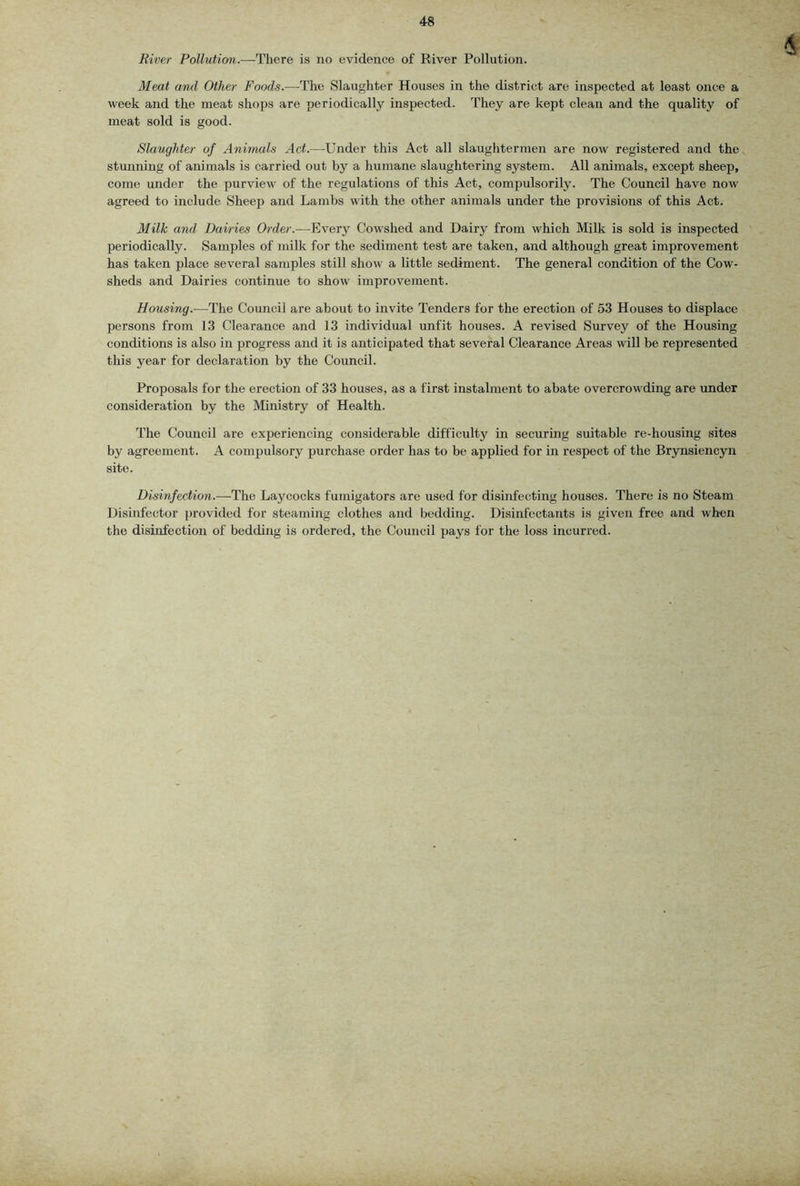 River Pollution.—There is no evidence of River Pollution. Meat and Other Foods.—^The Slaughter Houses in the district are inspected at least once a week and the meat shops are periodically inspected. They are kept clean and the quality of meat sold is good. Slaughter of Animals Act.—Under this Act all slaughtermen are now registered and the stunning of animals is carried out by a humane slaughtering system. All animals, except sheep, come under the purview of the regulations of this Act, compulsorily. The Council have now agreed to include Sheep and Lambs with the other animals under the provisions of this Act. Milk and, Dairies Order.—^Every Cowshed and Dairy from which Milk is sold is inspected periodically. Samples of milk for the sediment test are taken, and although great improvement has taken place several samples still show a little sediment. The general condition of the Cow- sheds and Dairies continue to show improvement. Housing.—The Council are about to invite Tenders for the erection of 53 Houses to displace persons from 13 Clearance and 13 individual unfit houses. A revised Survey of the Housing conditions is also in progress and it is anticipated that several Clearance Areas will be represented this year for declaration by the Council. Proposals for the erection of 33 houses, as a first instalment to abate overcrowding are under consideration by the Ministry of Health. The Council are experiencing considerable difficulty in securing suitable re-housing sites by agreement. A compulsory purchase order has to be applied for in respect of the Brynsiencyn site. Disinfection.—-The Laycocks fumigators are used for disinfecting houses. There is no Steam Disinfector provided for steaming clothes and bedding. Disinfectants is given free and when the disinfection of bedding is ordered, the Council pays for the loss incurred.