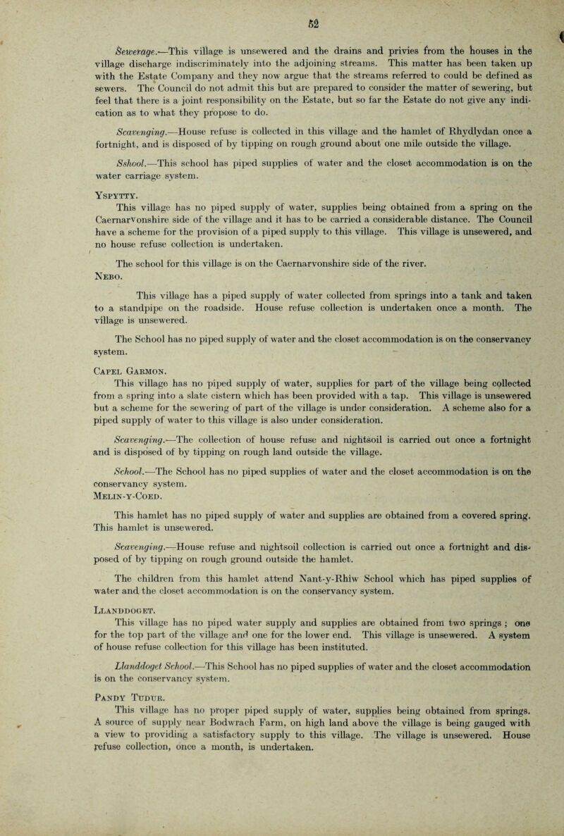 Bewemge.-—This village is unsewered and the drains and privies from the houses in the village discharge indiscriminately into the adjoining streams. This matter has been taken up with the Estate Company and they now argue that the streams referred to could be defined as sewers. The Council do not admit this but are prepared to consider the matter of sewering, but feel that there is a joint responsibility on the Estate, but so far the Estate do not give any indi- cation as to what they propose to do. Scavenging.—House refuse is collected in this village and the hamlet of Rhydlydan once a fortnight, and is disposed of by tipping on rough ground about one mile outside the village. Sshool.—This school has piped supplies of water and the closet accommodation is on the water carriage system. Yspytty. This village has no piped supply of water, supphes being obtained from a spring on the Caernarvonshire side of the village and it has to be carried a considerable distance. The Council have a scheme for the provision of a piped supply to this village. This village is unsewered, and no house refuse collection is undertaken. The school for this village is on the Caernarvonshire side of the river. Nebo. This village has a piped supply of water collected from springs into a tank and taken to a standpipe on the roadside. House refuse collection is undertaken once a month. The village is misewered. The School has no piped supply of water and the closet accommodation is on the conservancy system. ^ Capel Garmon. This village has no piped supply of water, supplies for part of the village being collected from a spring into a slate cistern which has been provided with a tap. This village is unsewered but a scheme for the sewering of part of the village is under consideration. A scheme also for a piped supply of water to this village is also under consideration. Scavenging.—The collection of house refuse and nightsoil is carried out once a fortnight and is dispo'sed of by tipping on rough land outside the village. School.—The School has no piped supplies of water and the closet accommodation is on the conservancy system. Melin-y-Coed. This hamlet has no piped supply of water and supplies are obtained from a covered spring. This hamlet is unsewered. Scavenging.—House refuse and nightsoil collection is carried out once a fortnight and dis.' posed of by tipping on rough ground outside the hamlet. The children from this hamlet attend Nant-y-Rhiw School which has piped supphes of water and the closet accommodation is on the conservancy system. Llanddoget. This village has no piped water supply and supplies are obtained from two springs ; one for the top part of the village and one for the lower end. This village is unsewered. A system of house refuse collection for this village has been instituted. Llanddoget <ScAoo?.—This School has no piped supplies of water and the closet accommodation is on the conservancy system. Pandy Tudur. This village has no proper piped supply of water, supplies being obtained from springs. A source of supply near Bodwrach Farm, on high land above the village is being gauged with a view to providing a satisfactory supply to this village. The village is unsewered. House refuse collection, once a month, is undertaken.