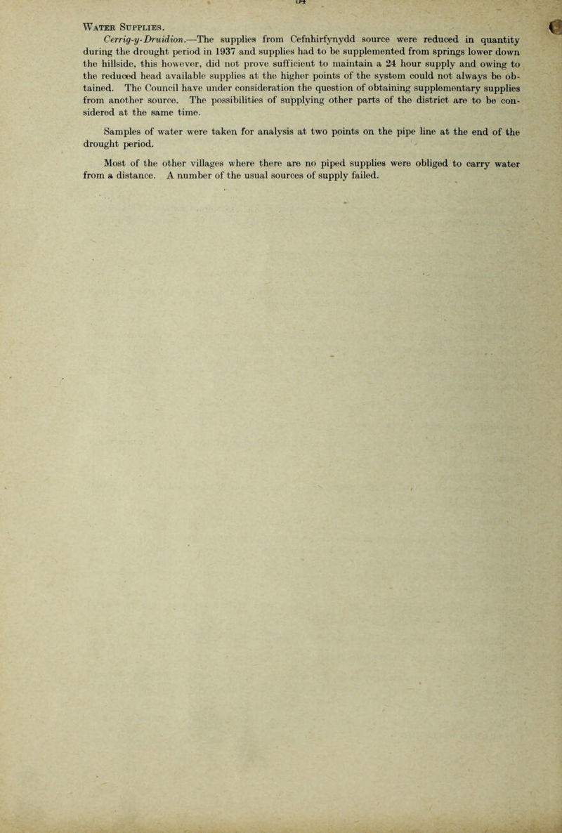 Water Supplies. Cerrig-y-Druidion.—-The supplies from Cefnhirfynydd source were reduced in quantity during the drought period in 1937 and supplies had to be supplemented from springs lower down the hillside, this however, did not prove sufficient to maintain a 24 hour supply and owing to the reduced head available supplies at the higher points of the system could not always be ob- tained. The Council have under consideration the question of obtaining supplementary supplies from another source. The possibilities of supplying other parts of the district are to be con- sidered at the same time. Samples of water were taken for analysis at two points on the pipe line at the end of the drought period. Most of the other villages where there are no piped supplies were obliged to carry water from a distance. A number of the usual sources of supply failed.
