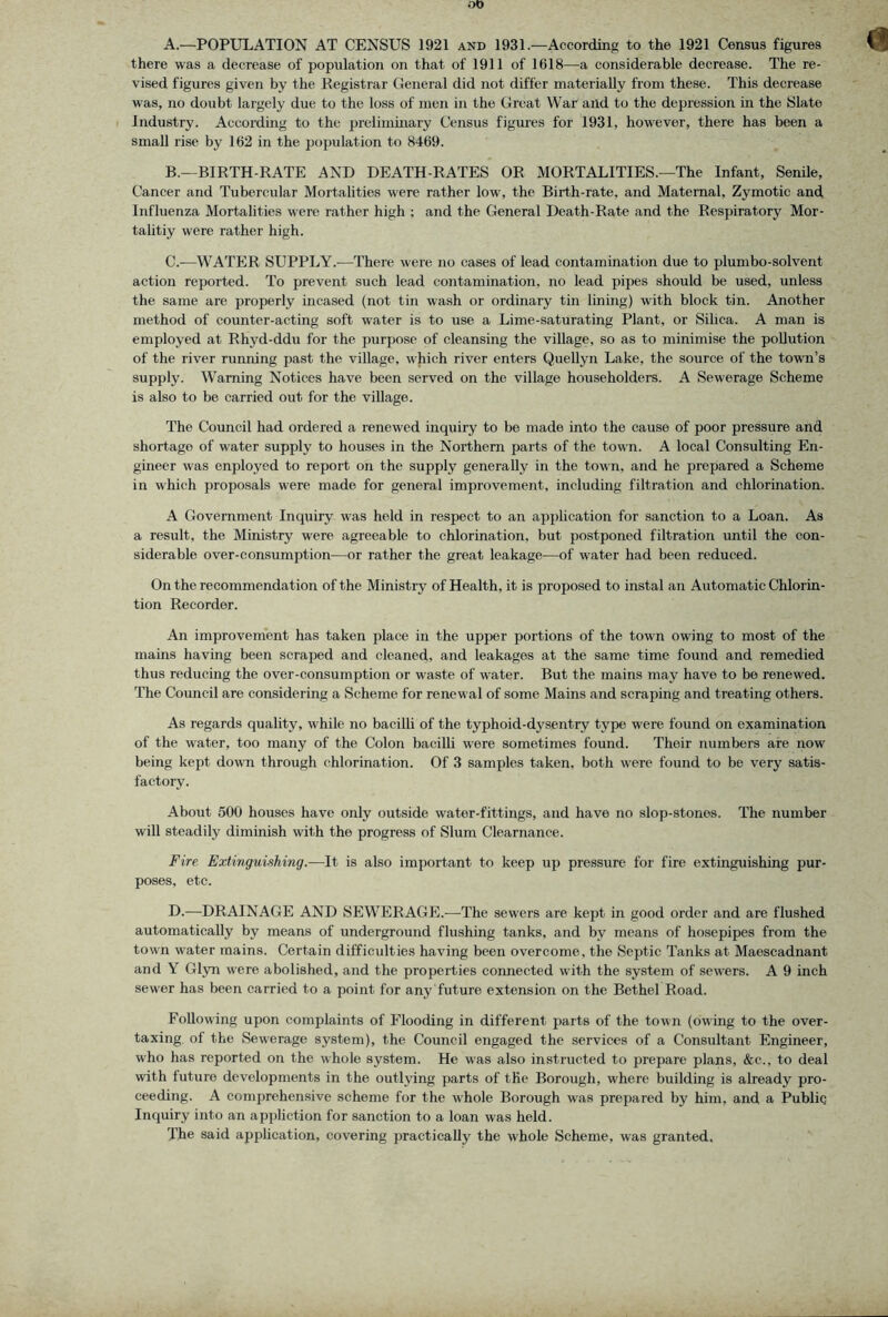 A. —POPULATION AT CENSUS 1921 and 1931.—According to the 1921 Census figures there was a decrease of population on that of 1911 of 1618—a considerable decrease. The re- vised figures given by the Registrar General did not differ materially from these. This decrease was, no doubt largely due to the loss of men in the Great War and to the depression in the Slate Industry. According to the preliminary Census figures for 1931, however, there has been a small rise by 162 in the population to 8469. B. —BIRTH-RATE AND DEATH-RATES OR MORTALITIES.—The Infant, Senile, Cancer and Tubercular Mortalities were rather low, the Birth-rate, and Maternal, Zymotic and Influenza Mortalities were rather high ; and the General Death-Rate and the Respiratory Mor- tahtiy were rather high. C. -—WATER SUPPLY.-—There were no cases of lead contamination due to plumbo-solvent action reported. To prevent such lead contamination, no lead pipes should be used, unless the same are properly incased (not tin wash or ordinary tin lining) with block tin. Another method of counter-acting soft water is to use a Lime-saturating Plant, or Silica. A man is employed at Rhyd-ddu for the purpose of cleansing the village, so as to minimise the pollution of the river running past the village, which river enters Quellyn Lake, the source of the town’s supply. Warning Notices have been served on the village householders. A Sewerage Scheme is also to be carried out for the village. The Council had ordered a renewed inquiry to be made into the cause of poor pressure and shortage of water supply to houses in the Northern parts of the town. A local Consulting En- gineer was enployed to report on the supply generally in the town, and he prepared a Scheme in which proposals were made for general improvement, including filtration and chlorination. A Government Inquiry was held in respect to an application for sanction to a Loan. As a result, the Ministry were agreeable to chlorination, but postponed filtration until the con- siderable over-consumption—or rather the great leakage—of water had been reduced. On the recommendation of the Ministry of Health, it is proposed to instal an Automatic Chlorin- tion Recorder. An improvement has taken place in the upper portions of the town owing to most of the mains having been scraped and cleaned, and leakages at the same time found and remedied thus reducing the over-consumption or waste of water. But the mains may have to be renewed. The Council are considering a Scheme for renewal of some Mains and scraping and treating others. As regards quality, while no baciUi of the typhoid-dysentry type were found on examination of the water, too many of the Colon bacilli were sometimes found. Their numbers are now being kept down through chlorination. Of 3 samples taken, both were found to be very satis- factory. About 500 houses have only outside water-fittings, and have no slop-stones. The number will steadily diminish with the progress of Slum Clearnance. Fire Extinguishing.—It is also important to keep up pressure for fire extinguishing pur- poses, etc. D. —DRAINAGE AND SEWERAGE.-—The sewers are kept in good order and are flushed automatically by means of underground flushing tanks, and by means of hosepipes from the town water mains. Certain difficulties having been overcome, the Septic Tanks at Maescadnant and Y Glyn were abolished, and the properties connected with the system of sewers. A 9 inch sewer has been carried to a point for any'future extension on the Bethel Road. Following upon complaints of Flooding in different parts of the town (owing to the over- taxing, of the Sewerage system), the Council engaged the services of a Consultant Engineer, who has reported on the whole system. He was also instructed to prepare plans, &c., to deal wdth future developments in the outlying parts of the Borough, where building is already pro- ceeding. A comprehensive scheme for the whole Borough was prepared by him, and a Public Inquiry into an appliction for sanction to a loan was held. The said application, covering practically the whole Scheme, was granted.