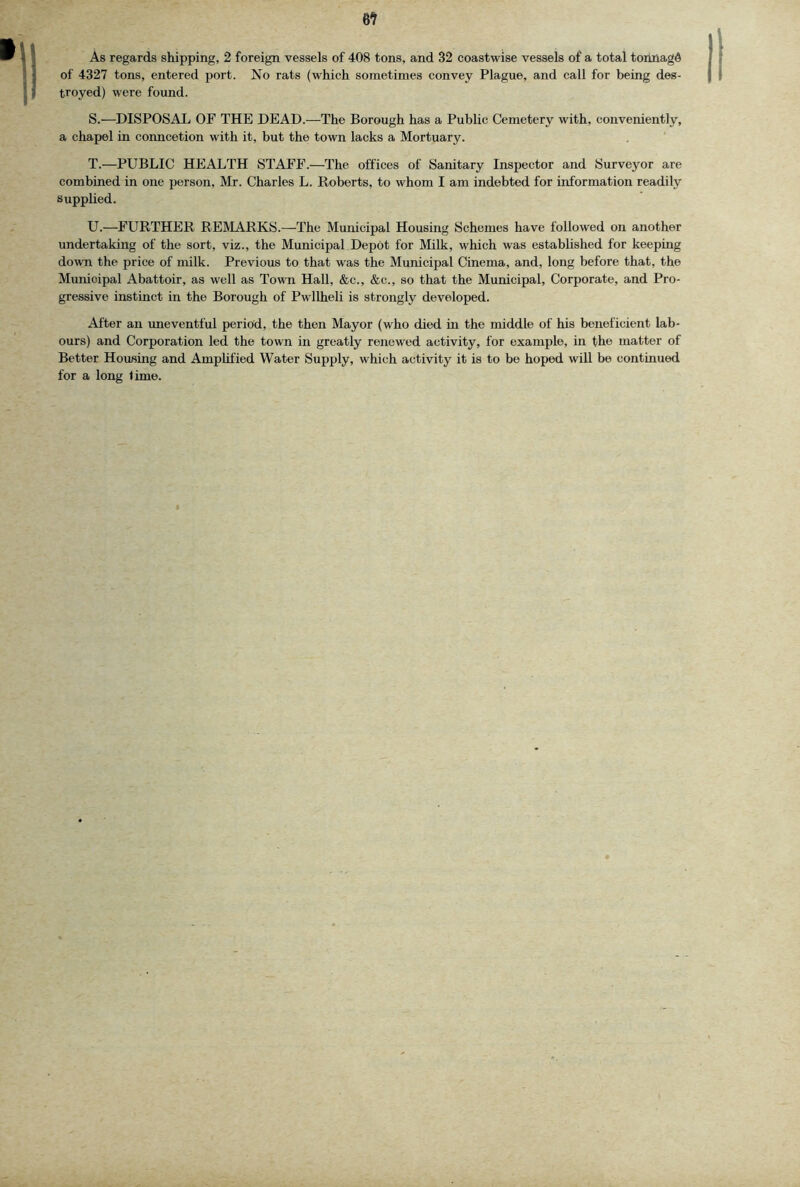 6^ As regards shipping, 2 foreign vessels of 408 tons, and 32 coastwise vessels of a total tortnagd of 4327 tons, entered port. No rats (which sometimes convey Plague, and call for being des- troyed) were found. S. —DISPOSAL OF THE DEAD.—The Borough has a Public Cemetery with, conveniently, a chapel in conncetion with it, but the town lacks a Mortuary. T. —PUBLIC HEALTH STAFF.—The offices of Sanitary Inspector and Surveyor are combined in one person, Mr. Charles L. Roberts, to whom I am indebted for information readily Supplied. U. —FURTHER REMARKS.—The Municipal Housing Schemes have followed on another undertaking of the sort, viz., the Municipal Depot for Milk, which was established for keeping down the price of milk. Previous to that was the Municipal Cinema, and, long before that, the Municipal Abattoir, as well as Town Hall, &c., &c., so that the Municipal, Corporate, and Pro- gressive instinct in the Borough of Pwllheli is strongly developed. Alter an imeventful period, the then Mayor (who died in the middle of his beneficient lab- ours) and Corporation led the town in greatly renewed activity, for example, in the matter of Better Housing and Amplified Water Supply, which activity it is to be hoped will be continued for a long lime.