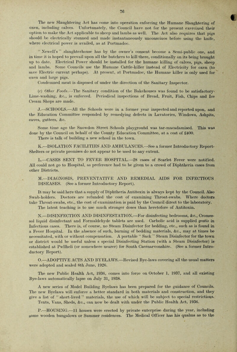 The new Slaughtering Act has come into operation enforcing the Humane Slaughtering of oxen, including calves. Unfortunately, the Council have not for the present exercixed their option to make the Act applicable to sheep and lambs as well. The Act also requires that pigs should be electrically stunned and made instantaneously unconsciuos before using the knife, where electrical power is availed, as at Portmadoc. “ ^Newell’s ” slaughterhouse has by the owner’s consent become a Semi-public one, and in time it is hoped to prevail upon all the butchers to kill there, conditionally on its being brought up to date. Electrical Pov er should be installed for the humane killing of calves, pigs, sheep and lambs. Some Councils use the Humane Cattle-killer instead of Electricity for oxen (to save Electric current perhaps). At present, at Portmadoc, the Humane killer is only used for oxen and large pigs. Condemned meat is disposed of under the direction of the Sanitary Inspector. (c) Other Foods.—The Sanitary condition of the Bakehouses was found to be satisfactory- Lime-washing, &c., is enforced. Periodical inspections of Bread, Fruit, Fish, Chips and Ice Cream Shops are made. J. —SCHOOLS.-—All the Schools were in a former year in.spected and reported upon, and the Education Committee re.sponded by remedying defects in Lavatories, Windows, Ashpits, eaves, gutters, &c. Some time ago the Snowdon Street Schools playgrouhd was tar-macadamised. This was done by the Council on behalf of the County Education Committee, at a cost of £400. There is talk of building a new school in the town. K. —ISOLATION FACILITIES AND AMBULANCES.—See a former Introductory Report- Shelters or private premises do not ajDpear to be used to any extent. L. —CASES SENT TO FEVER HOSPITAL.—28 cases of Scarlet Fever were notified. All could not go to Hospital, as preference had to be given to a crowd of Diphtheria cases from other Districts. M. —DIAGNOSIS, PREVENTATIVE AND REMEDIAL AIDS FOR INFECTIOUS DISEASES. (See a former Introductory Report). It may be said here that a supply of Diphtheria Antitoxin is always kept by the Council. Also Swab-holders. Doctors are refunded the cost of examining Throat-swabs. Where doctors take Throat-swabs, etc., the cost of examination is paid by the Council direct to the laboratory. The latest teaching is to use much stronger doses than heretofore of Antitoxin. N. —DISINFECTION AND DISINFESTATION.—For disinfecting bedrooms, &c., Cromes- sol liquid disinfectant and Formaldehyde tablets are used. Carbolic acid is supplied gratis in Infectious cases. There is, of course, no Steam Disinfector for bedding, etc., such as is found in a Fever Hospital. In the absence of such, burning of bedding materials, &c., may at times be necessitated, with or without compensation. A portable “ Sack ” Steam Disinfector for the town or district would be useful unless s special Disinfecting Station (with a Steam Disinfector) is established at Pwllheli (or somewhere nearer) for South Caernarvonshire. (See a former Intro- ductory Report). O. —ADOPTIVE ACTS AND BYELAWS.—Revised Bye-laws covering all the usual matters were adopted and sealed 8th June, 1926. The new Public Health Act, 1936, comes into force on October 1, 1937, and all existing Bye-laws automatically lapse on July 31, 1938. A new series of Model Building Byelaws has been prepared for the guidance of Councils. The new Byelaws will enforce a better standard in both materials and construction, and they give a list of “ short-lived ” materials, the use of which will be subject to special re.strictious. Tents, Vans, Sheds, &e., can now be dealt with under the Public Health Act, 1936. P. -—HOUSING.—11 houses were erected by private enterprise during the year, including some wooden bungalows or Sumnier residences. The Medical Officer has his qualms as to the