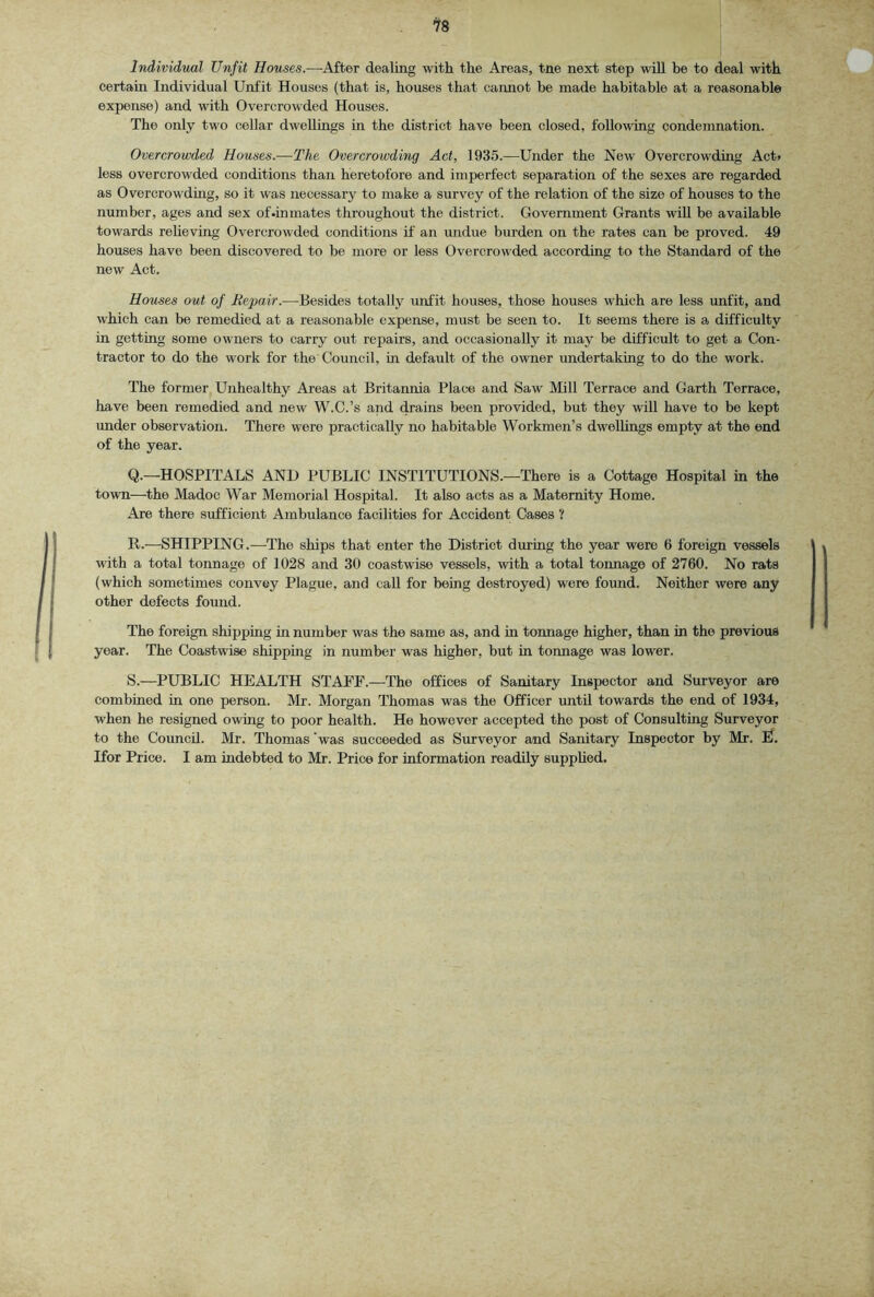 Individual Unfit Houses.—After dealing with the Areas, tne next step will he to deal with certain Individual Unfit Houses (that is, houses that cannot be made habitable at a reasonable expense) and with Overcrowded Houses. The only two cellar dwellings in the district have been closed, following condemnation. Overcrowded Houses.—The Overcrowding Act, 1935.—Under the New Overcrowding Act> less overcrowded conditions than heretofore and imperfect separation of the sexes are regarded as Overcrowding, so it was necessary to make a survey of the relation of the size of houses to the number, ages and sex of .inmates throughout the district. Government Grants will be available towards reheving Overcrowded conditions if an undue burden on the rates can be proved. 49 houses have been discovered to be more or less Overcrowded according to the Standard of the new Act. Houses out of Repair.—Besides totally unfit houses, those houses which are less unfit, and which can be remedied at a reasonable expense, must be seen to. It seems there is a difficulty in getting some owners to carry out repairs, and occasionally it may be difficult to get a Con- tractor to do the work for the Council, in default of the owner undertaking to do the work. The former Unhealthy Areas at Britannia Place and Saw Mill Terrace and Garth Terrace, have been remedied and new W.C.’s and drains been provided, but they wiU have to be kept under observation. There were practically no habitable Workmen’s dwellings empty at the end of the year. Q. —HOSPITALS AND PUBLIC INSTITUTIONS.—There is a Cottage Hospital m the town—the Madoc War Memorial Hospital. It also acts as a Maternity Home. Are there sufficient Ambulance facilities for Accident Cases ? R. —SHIPPING.—The ships that enter the District during the year were 6 foreign vessels with a total tonnage of 1028 and 30 coastwise vessels, with a total tonnage of 2760. No rats (which sometimes convey Plague, and call for being destroyed) were found. Neither were any other defects found. The foreign shipping in number was the same as, and in tonnage higher, than in the previous year. The Coastwise shipping in number was higher, but in tonnage was lower. S. ^—PUBLIC HEALTH STAFF.—The offices of Sanitary Inspector and Surveyor are combined in one person. Mr. Morgan Thomas was the Officer until towards the end of 1934, when he resigned owing to poor health. He however accepted the post of Consulting Surveyor to the Council. Mr. Thomas’was succeeded as Surveyor and Sanitary Inspector by Mr. E. Ifor Price. I am indebted to Mr. Price for information readily suppUed.