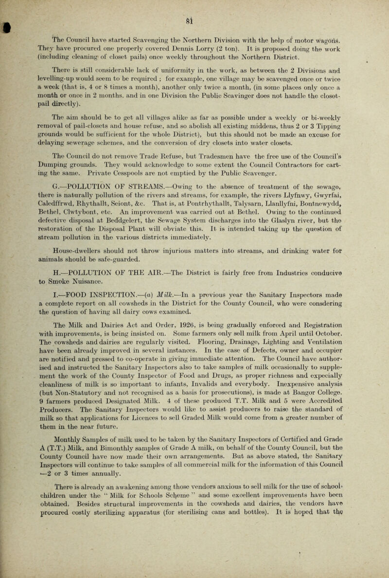 The Council have started Scavenging the Northern Division with the help of motor wagoiid. They have procured one jjroperly covered Dennis Lorry (2 ton). It is proposed doing the work (including cleaning of closet pails) once weekly throughout the Northern District. There is still considerable lack of uniformity in the work, as between the 2 Divisions and levelling-up would seem to be required ; for example, one village may be scavenged once or twice a week (that is, 4 or 8 times a month), another only twice a month, (in some places only once a month or once in 2 months, and in one Division the Public Scavinger does not handle the closet- pail directly). The aim should be to get all villages alike as far as possible under a weekly or bi-weekly removal of pail-closets and house refuse, and so abolish all existing middens, thus 2 or 3 Tipping grounds would be sufficient for the whole District), but this should not be made an excuse for delaying sewerage schemes, and the conversion of dry closets into water closets. The Council do not remove Trade Refuse, but Tradesmen have the free use of the Council’s Dumping grounds. They would acknowledge to some extent the Council Contractors for cart- ing the same. Private Cesspools are not emptied by the Public Scavenger. G. —^POLLUTION OF STREAMS.—-Owing to the absence of treatment of the sewage, there is naturally pollution of the rivers and streams, for example, the rivers Llyfnwy, Gwyrfai, Caledffrwd, Rhythallt, Seiont, &c. That is, at Pontrhythallt, Talysarn, Llanllyfni, Bontnewydd, Bethel, Clwtybont, etc. An improvement was carried out at Bethel. Owing to the continued defective disposal at Beddgelert, the Sewage System discharges into the Glaslyn river, but the re.storation of the Disposal Plant will obviate this. It is intended taking up the question of stream pollution in the various districts immediately. House-dwellers should not throw injurious matters into streams, and druiking water for animals should be safe-guarded. H. —POLLUTION OF THE AIR.—The District is fairly free from Industries conducive to Smoke Nuisance. I. —FOOD INSPECTION.—(a) Milk.'—In a previous year the Sanitary Inspectors made a complete report on all cowsheds in the District for the County Council, who were consdering the question of having all dairy cows examined. The Milk and Dairies Act and Order, 1926, is being gradually enforced and Registration with improvements, is being insisted on. Some farmers only sell milk from April until October. The cowsheds and dairies are regularly visited. Flooring, Drainage, Lighting and Ventilation have been already improved in several instances. In the case of Defects, owner and occupier are notified and pressed to co-operate in giving immediate attention. The Council have author-* ised and instructed the Sanitary Inspectors also to take samples of milk occasionally to supple- ment the work of the County Inspector of Food and Drugs, as proper richness and expecially cleanliness of milk is so important to infants. Invalids and everybody. Inexpensive analysis (but Non-Statutory and not recognised as a basis for prosecutions), is made at Bangor College. 9 farmers produced Designated Milk. 4 of these produced T.T. Milk and 5 were Accredited Producers. The Sanitary Inspectors would like to assist producers to raise the standard of milk so that applications for Licences to sell Graded Milk would come from a greater number of them in the near future. Monthly Samples of milk used to be taken by the Sanitary Inspectors of Certified and Grade A (T.T.) Milk, and Bimonthly samples of Grade A milk, on behalf of the County Council, but the County Council have now made their own arrangements. But as above stated, the Sanitary Inspectors will continue to take samples of all commercial milk for the information of this Council —2 or 3 times annually. There is already an awakening among those vendors anxious to sell milk for the use of schooU childi’en under the “ Milk for Schools Scheme ” and some excellent improvements have been obtained. Besides structural improvements in the cowsheds and dairies, the vendors have procured costly sterilizing apparatus (for sterilising cans and bottles). It is hoped that tl^e