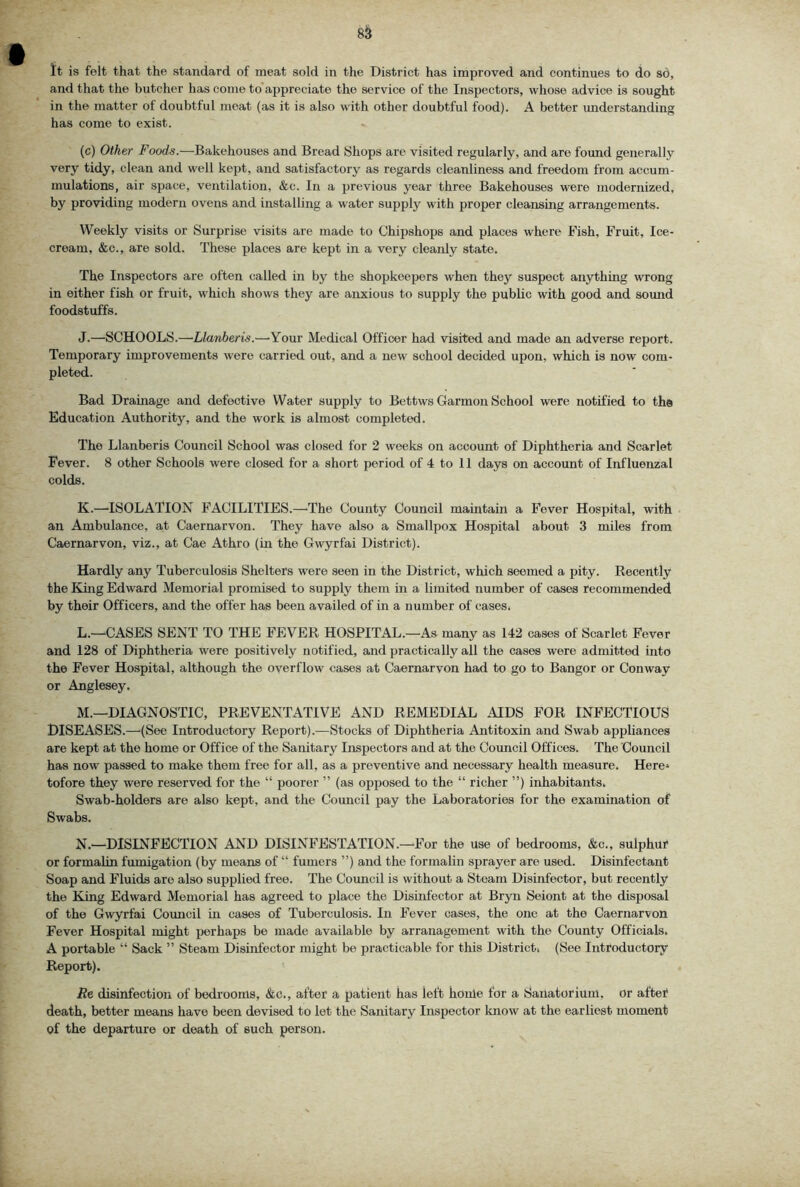 8^ It is felt that the standard of meat sold in the District has improved and continues to do so, and that the butcher has come to appreciate the service of the Inspectors, whose advice is sought in the matter of doubtful moat (as it is also with other doubtful food). A better understanding has come to exist. (c) Other Foods.—Bakehouses and Bread Shops are visited regularly, and are found generally very tidy, clean and well kept, and satisfactory as regards cleanliness and freedom from accum- mulations, air space, ventilation, &c. In a previous year three Bakehouses were modernized, by providing modern ovens and installing a water supply with proper cleansing arrangements. Weekly visits or Surprise visits are made to Chipshops and places where Fish, Fruit, Ice- cream, &c., are sold. These places are kept in a very cleanly state. The Inspectors are often called in by the shopkeepers when they suspect anything wrong in either fish or fruit, which shows they are anxious to supply the public with good and sound foodstuffs. J. —SCHOOLS.—-Llanberis.—'Your Medical Officer had visited and made an adverse report. Temporary improvements were carried out, and a new school decided upon, which is now com- pleted. Bad Drainage and defective Water supply to Bcttws Garmon School were notified to the Education Authority, and the work is almost completed. The Llanberis Council School was closed for 2 weeks on account of Diphtheria and Scarlet Fever. 8 other Schools were closed for a short period of 4 to 11 days on account of Influenzal colds. K. —ISOLATION FACILITIES.—The County Council maintain a Fever Hospital, with an Ambulance, at Caernarvon. They have also a Smallpox Hospital about 3 miles from Caernarvon, viz., at Cae Athro (in the Gwyrfai District). Hardly any Tuberculosis Shelters were seen in the District, which seemed a pity. Recently the King Edward Memorial promised to supply them in a limited number of cases recommended by their Officers, and the offer has been availed of in a number of cases. L. —^CASES SENT TO THE FEVER HOSPITAL.—As many as 142 cases of Scarlet Fever and 128 of Diphtheria were positively notified, and practically all the cases were admitted into the Fever Hospital, although the overflow cases at Caernarvon had to go to Bangor or Conway or Anglesey. M. —DIAGNOSTIC, PREVENTATIVE AND REMEDIAL AIDS FOR INFECTIOUS DISEASES.—(See Introductory Report).—Stocks of Diphtheria Antitoxin and Swab appliances are kept at the home or Office of the Sanitary Inspectors and at the Council Offices. The Council has now passed to make them free for all, as a preventive and necessary health measure. Here-* tofore they were reserved for the “ poorer ” (as opposed to the “ richer ”) inhabitants. Swab-holders are also kept, and the Council pay the Laboratories for the examination of Swabs. N. —DISINFECTION AND DISINFESTATION.—For the use of bedrooms, &c., sulphur or formalin fumigation (by means of “ fumers ”) and the formalin sprayer are used. Disinfectant Soap and Fluids are also supplied free. The Council is without a Steam Disinfector, but recently the King Edward Memorial has agreed to place the Disinfector at Bryn Seiont at the disposal of the Gwyrfai Coimcil in cases of Tuberculosis. In Fever cases, the one at the Caernarvon Fever Hospital might perhaps be made available by arranagement with the County Officials. A portable “ Sack ” Steam Disinfector might be practicable for this District. (See Introductory Report). Re disinfection of bedrooms, diic., after a patient has left houle for a Sanatorium, or aftef death, better means have been devised to let the Sanitary Inspector know at the earliest moment of the departure or death of such person.