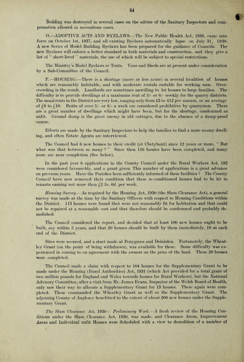 u Bedding was destroyed in several cases on the advice of the Sanitary Inspectors and cdni* pensation allowed in necessitous cases. O. —ADOPTIVE ACTS AND BYELAWS.—The New Public Health Act, 1936, came into force on October 1st, 1937, and all existing Byelaws automatically lapse on July 31, 1938. A new Series of Model Building Byelaws has been prepared for the guidance of Councils. The new Byelaws will enforce a better standard in both materials and construction, and they give a list of “ short-lived ” materials, the use of which will be subject to special restrictions. The Ministry’s Model Byelaws re Tents. Vans and Sheds are at present under consideration by a Sub-Committee of the Council. P. —^HOUSING.—There is a shortage (more or less acute) in several localities of houses which are reasonably habitable, and with moderate rentals suitable for working men. Over- crowding is the result. Landlords are sometimes unwilling to let houses to large families. The difficulty is to provide dwellings at a maximum rent of 5/- or 6/- weekly for the quarry districts. The usual rents in the District are very low, ranging only from £3 to £12 per annum, or an average of £6 to £lO. Rents of over 5/- or 6/- a week are considered prohibitive by quarrymen. There are a great number of dwellings which might have been, but for the shortage, condemned as unfit. Ground damp is the great enemy in old cottages, due to the absence of a damp-proof course. Efforts are made by the Sanitary Inspectors to help the families to find a more roomy dwell- ing, and often Estate Agents are interviewed. The Council had 6 new houses to their credit (at Clwtybont) since 12 years or more, “ But what was that between so many ? ” Since then 116 houses have been completed, and many more are near completion (See below). In the past year 6 applications to the County Council under the Rural Workers Act, 192 were considered favourably, and a grant given. This number of applications is a great advance on previous years. Have the Parishes been sufficiently informed of these facilities ? The Cotmty Council have now removed their condition that these re-conditioned houses had to be let to tenants earning not more than £2 5s. Od. per week. Housing Survey.—As required by the Housing Act, 1930 (the Slum Clearance Act), a general Survey was made at the time by the Sanitary Officers with respect to Housing Conditions within the District. 113 houses were found that were not reasonably fit for habitation and that could not be repaired at a reasonable cost and that therefore should be condemned and probably de- molished. The Council considered the report, and decided that at least 100 new houses ought to be built, say within 5 years, and that 20 houses should be built by them immediately, 10 at each end of the District. Sites were secured, and a start made at Penygroes and Deiniolen. Fortunately, the Wheat- ley Grant (on the point of being withdrawn), was available for these. Some difficulty was ex- perienced in coming to an agreement with the owners on the price of the land. These 20 houses Were completed. The Council made a claim with respect to 104 houses for the Supplementary Grant to be made under the Housing (Rural Authorities) Act, 1931 (which Act provided for a total grant of two million pounds for England and Wales towards houses for Rural Workers), but the National Advisory Committee, after a visit from Mr. James Evans, Inspector of the Welsh Board of Health, only saw their way to allocate a Supplementary Grant for 13 houses. These again were com- pleted. These commanded the Wheatley Grant as well as the Supplementary Grant. The adjoining County of Anglesey benefitted to the extent of about 200 new houses under the Supple- mentary Grant. The Slum Clearance Act, 1930 ; Preliminary Work.—A fresh review of the Housing Con- ditions under the Slum Clearance Act, 1930, was made, and Clearance Areas, Improvement Areas and Individual unfit Houses were Scheduled with a view to demolition of a number of